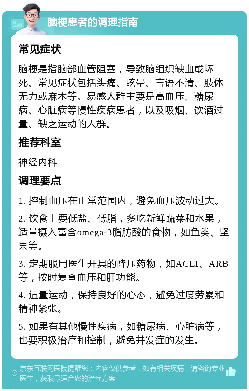 脑梗患者的调理指南 常见症状 脑梗是指脑部血管阻塞，导致脑组织缺血或坏死。常见症状包括头痛、眩晕、言语不清、肢体无力或麻木等。易感人群主要是高血压、糖尿病、心脏病等慢性疾病患者，以及吸烟、饮酒过量、缺乏运动的人群。 推荐科室 神经内科 调理要点 1. 控制血压在正常范围内，避免血压波动过大。 2. 饮食上要低盐、低脂，多吃新鲜蔬菜和水果，适量摄入富含omega-3脂肪酸的食物，如鱼类、坚果等。 3. 定期服用医生开具的降压药物，如ACEI、ARB等，按时复查血压和肝功能。 4. 适量运动，保持良好的心态，避免过度劳累和精神紧张。 5. 如果有其他慢性疾病，如糖尿病、心脏病等，也要积极治疗和控制，避免并发症的发生。