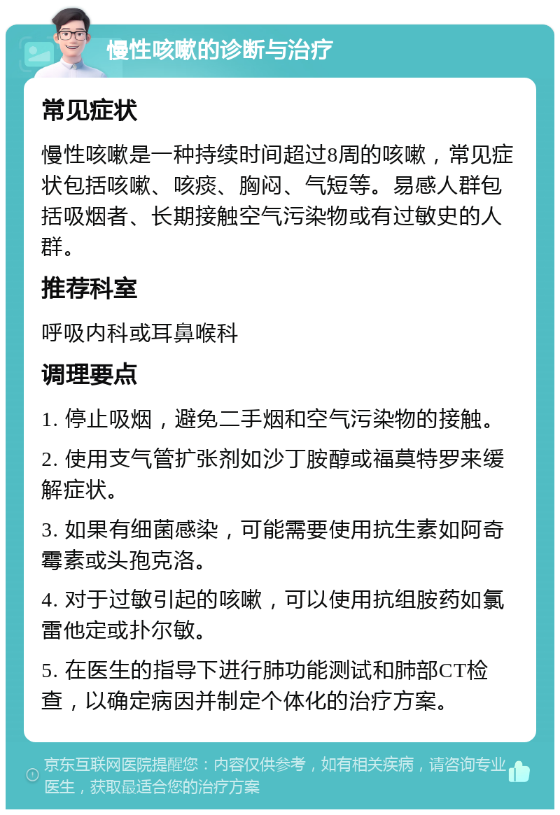 慢性咳嗽的诊断与治疗 常见症状 慢性咳嗽是一种持续时间超过8周的咳嗽，常见症状包括咳嗽、咳痰、胸闷、气短等。易感人群包括吸烟者、长期接触空气污染物或有过敏史的人群。 推荐科室 呼吸内科或耳鼻喉科 调理要点 1. 停止吸烟，避免二手烟和空气污染物的接触。 2. 使用支气管扩张剂如沙丁胺醇或福莫特罗来缓解症状。 3. 如果有细菌感染，可能需要使用抗生素如阿奇霉素或头孢克洛。 4. 对于过敏引起的咳嗽，可以使用抗组胺药如氯雷他定或扑尔敏。 5. 在医生的指导下进行肺功能测试和肺部CT检查，以确定病因并制定个体化的治疗方案。