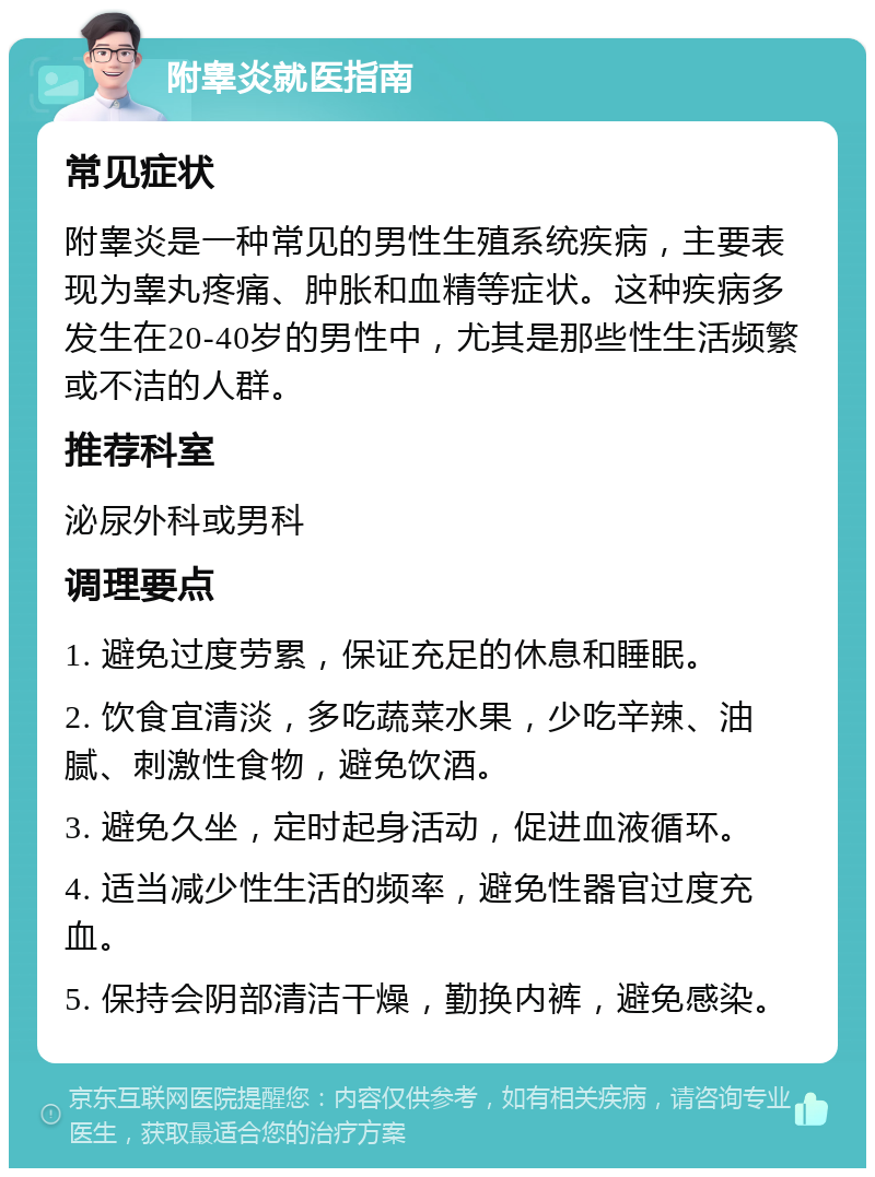 附睾炎就医指南 常见症状 附睾炎是一种常见的男性生殖系统疾病，主要表现为睾丸疼痛、肿胀和血精等症状。这种疾病多发生在20-40岁的男性中，尤其是那些性生活频繁或不洁的人群。 推荐科室 泌尿外科或男科 调理要点 1. 避免过度劳累，保证充足的休息和睡眠。 2. 饮食宜清淡，多吃蔬菜水果，少吃辛辣、油腻、刺激性食物，避免饮酒。 3. 避免久坐，定时起身活动，促进血液循环。 4. 适当减少性生活的频率，避免性器官过度充血。 5. 保持会阴部清洁干燥，勤换内裤，避免感染。