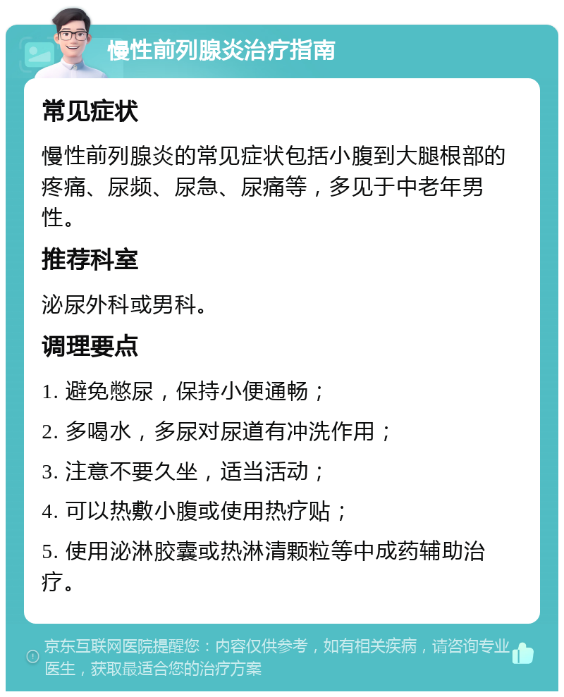 慢性前列腺炎治疗指南 常见症状 慢性前列腺炎的常见症状包括小腹到大腿根部的疼痛、尿频、尿急、尿痛等，多见于中老年男性。 推荐科室 泌尿外科或男科。 调理要点 1. 避免憋尿，保持小便通畅； 2. 多喝水，多尿对尿道有冲洗作用； 3. 注意不要久坐，适当活动； 4. 可以热敷小腹或使用热疗贴； 5. 使用泌淋胶囊或热淋清颗粒等中成药辅助治疗。