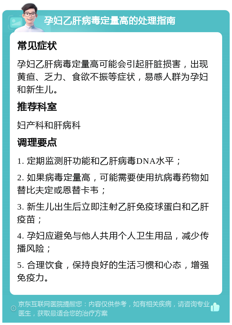 孕妇乙肝病毒定量高的处理指南 常见症状 孕妇乙肝病毒定量高可能会引起肝脏损害，出现黄疸、乏力、食欲不振等症状，易感人群为孕妇和新生儿。 推荐科室 妇产科和肝病科 调理要点 1. 定期监测肝功能和乙肝病毒DNA水平； 2. 如果病毒定量高，可能需要使用抗病毒药物如替比夫定或恩替卡韦； 3. 新生儿出生后立即注射乙肝免疫球蛋白和乙肝疫苗； 4. 孕妇应避免与他人共用个人卫生用品，减少传播风险； 5. 合理饮食，保持良好的生活习惯和心态，增强免疫力。