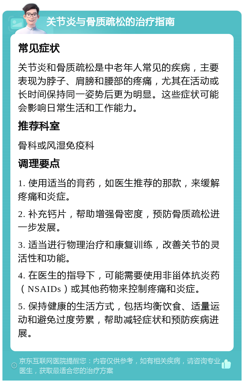 关节炎与骨质疏松的治疗指南 常见症状 关节炎和骨质疏松是中老年人常见的疾病，主要表现为脖子、肩膀和腰部的疼痛，尤其在活动或长时间保持同一姿势后更为明显。这些症状可能会影响日常生活和工作能力。 推荐科室 骨科或风湿免疫科 调理要点 1. 使用适当的膏药，如医生推荐的那款，来缓解疼痛和炎症。 2. 补充钙片，帮助增强骨密度，预防骨质疏松进一步发展。 3. 适当进行物理治疗和康复训练，改善关节的灵活性和功能。 4. 在医生的指导下，可能需要使用非甾体抗炎药（NSAIDs）或其他药物来控制疼痛和炎症。 5. 保持健康的生活方式，包括均衡饮食、适量运动和避免过度劳累，帮助减轻症状和预防疾病进展。