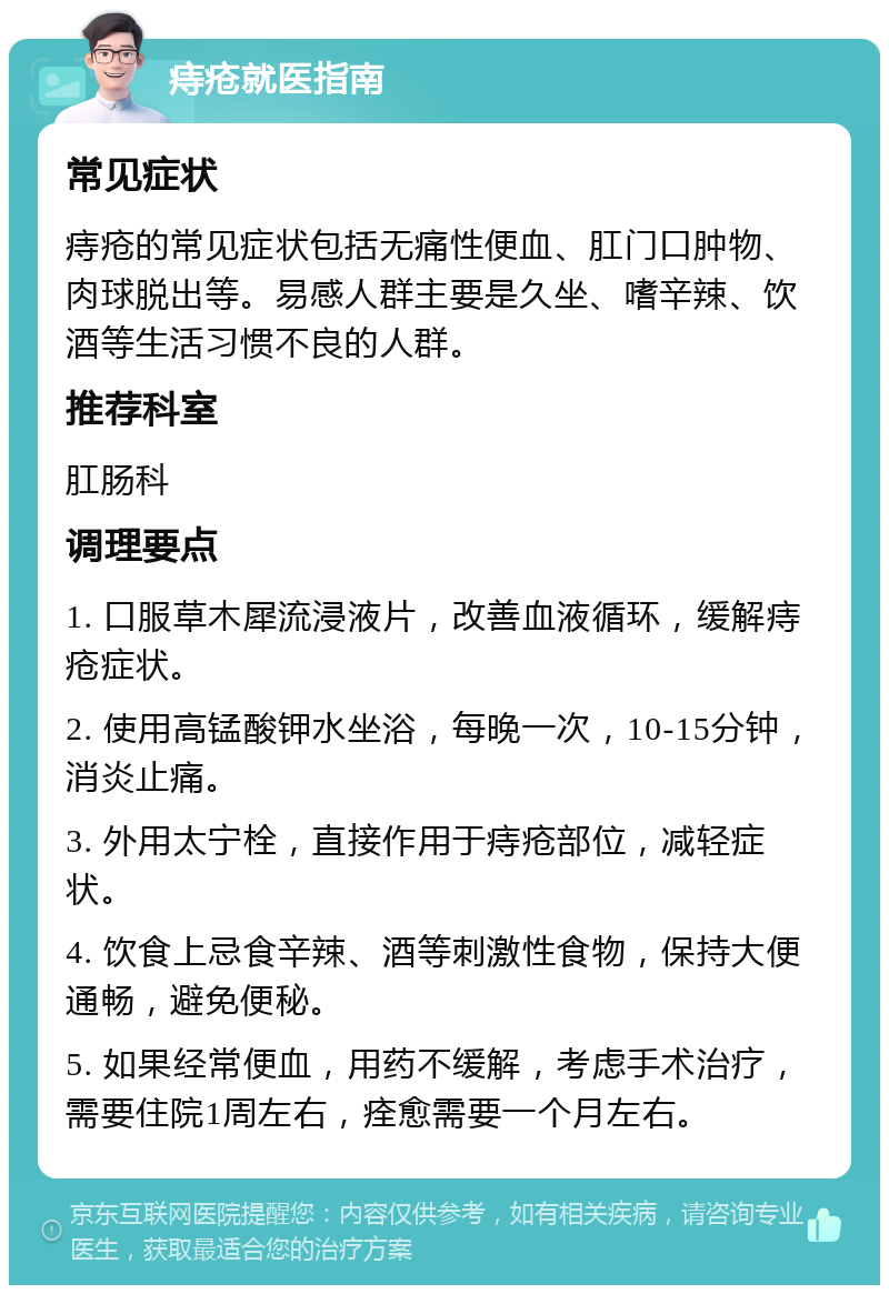 痔疮就医指南 常见症状 痔疮的常见症状包括无痛性便血、肛门口肿物、肉球脱出等。易感人群主要是久坐、嗜辛辣、饮酒等生活习惯不良的人群。 推荐科室 肛肠科 调理要点 1. 口服草木犀流浸液片，改善血液循环，缓解痔疮症状。 2. 使用高锰酸钾水坐浴，每晚一次，10-15分钟，消炎止痛。 3. 外用太宁栓，直接作用于痔疮部位，减轻症状。 4. 饮食上忌食辛辣、酒等刺激性食物，保持大便通畅，避免便秘。 5. 如果经常便血，用药不缓解，考虑手术治疗，需要住院1周左右，痊愈需要一个月左右。