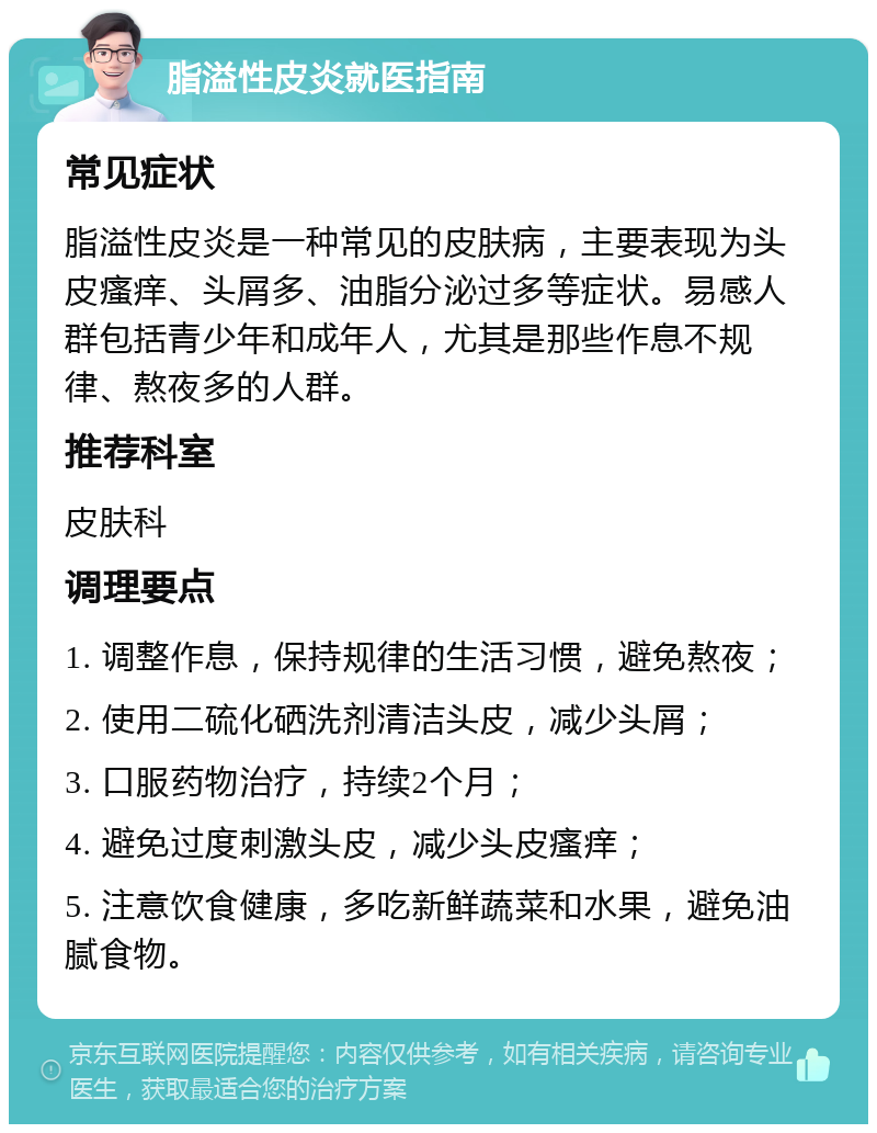 脂溢性皮炎就医指南 常见症状 脂溢性皮炎是一种常见的皮肤病，主要表现为头皮瘙痒、头屑多、油脂分泌过多等症状。易感人群包括青少年和成年人，尤其是那些作息不规律、熬夜多的人群。 推荐科室 皮肤科 调理要点 1. 调整作息，保持规律的生活习惯，避免熬夜； 2. 使用二硫化硒洗剂清洁头皮，减少头屑； 3. 口服药物治疗，持续2个月； 4. 避免过度刺激头皮，减少头皮瘙痒； 5. 注意饮食健康，多吃新鲜蔬菜和水果，避免油腻食物。