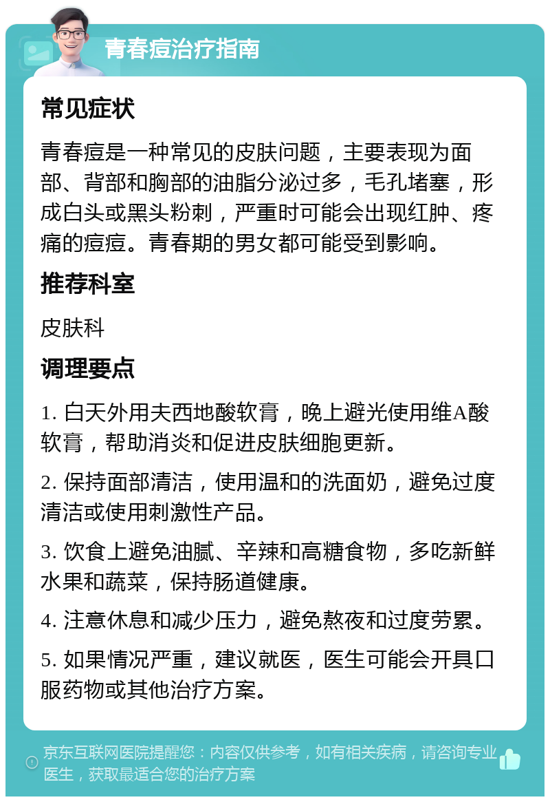 青春痘治疗指南 常见症状 青春痘是一种常见的皮肤问题，主要表现为面部、背部和胸部的油脂分泌过多，毛孔堵塞，形成白头或黑头粉刺，严重时可能会出现红肿、疼痛的痘痘。青春期的男女都可能受到影响。 推荐科室 皮肤科 调理要点 1. 白天外用夫西地酸软膏，晚上避光使用维A酸软膏，帮助消炎和促进皮肤细胞更新。 2. 保持面部清洁，使用温和的洗面奶，避免过度清洁或使用刺激性产品。 3. 饮食上避免油腻、辛辣和高糖食物，多吃新鲜水果和蔬菜，保持肠道健康。 4. 注意休息和减少压力，避免熬夜和过度劳累。 5. 如果情况严重，建议就医，医生可能会开具口服药物或其他治疗方案。