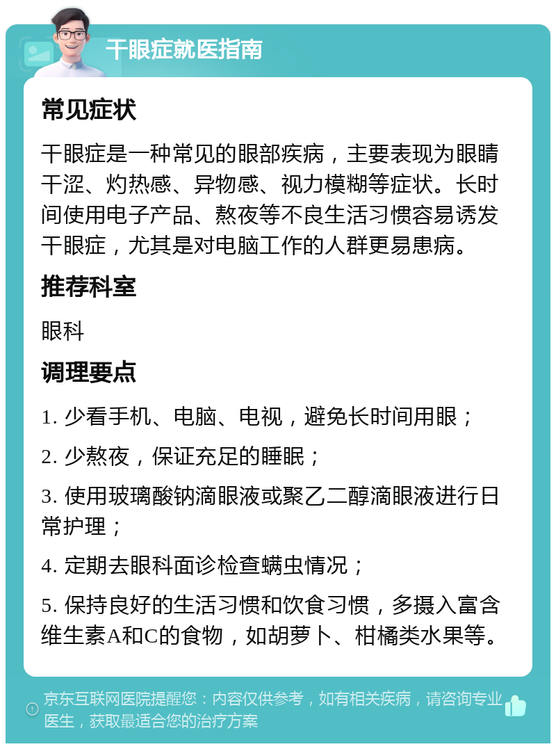 干眼症就医指南 常见症状 干眼症是一种常见的眼部疾病，主要表现为眼睛干涩、灼热感、异物感、视力模糊等症状。长时间使用电子产品、熬夜等不良生活习惯容易诱发干眼症，尤其是对电脑工作的人群更易患病。 推荐科室 眼科 调理要点 1. 少看手机、电脑、电视，避免长时间用眼； 2. 少熬夜，保证充足的睡眠； 3. 使用玻璃酸钠滴眼液或聚乙二醇滴眼液进行日常护理； 4. 定期去眼科面诊检查螨虫情况； 5. 保持良好的生活习惯和饮食习惯，多摄入富含维生素A和C的食物，如胡萝卜、柑橘类水果等。