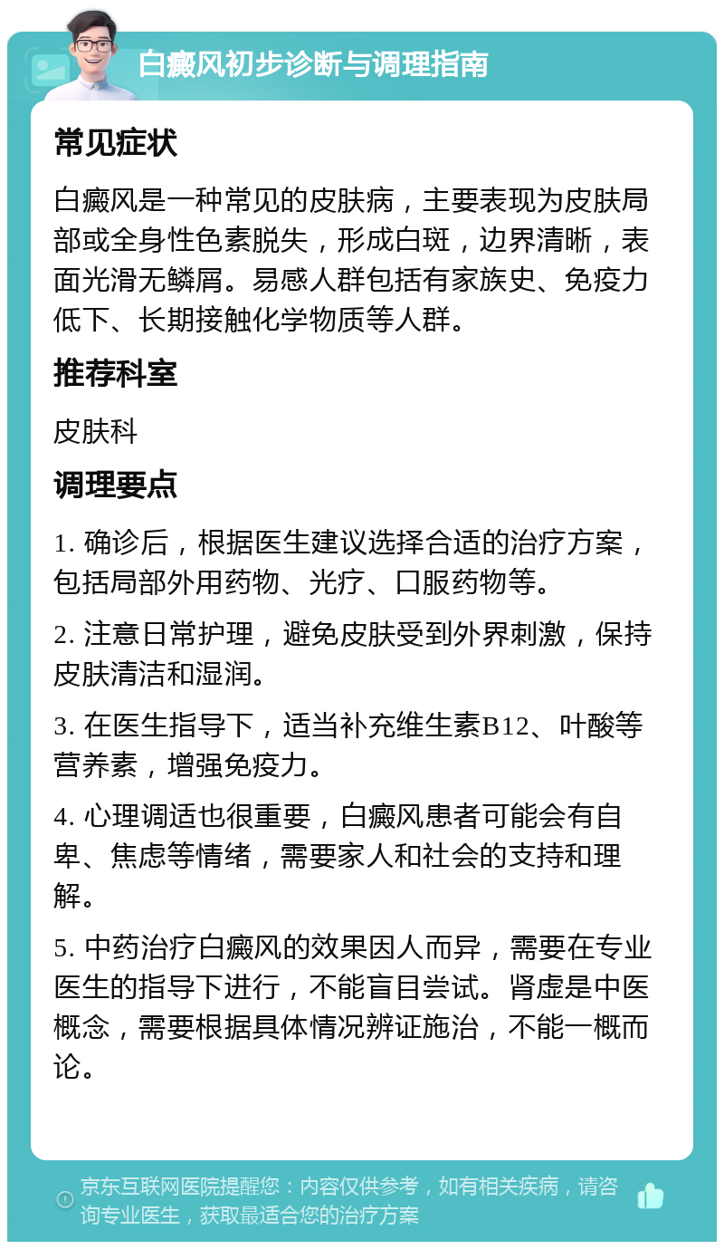 白癜风初步诊断与调理指南 常见症状 白癜风是一种常见的皮肤病，主要表现为皮肤局部或全身性色素脱失，形成白斑，边界清晰，表面光滑无鳞屑。易感人群包括有家族史、免疫力低下、长期接触化学物质等人群。 推荐科室 皮肤科 调理要点 1. 确诊后，根据医生建议选择合适的治疗方案，包括局部外用药物、光疗、口服药物等。 2. 注意日常护理，避免皮肤受到外界刺激，保持皮肤清洁和湿润。 3. 在医生指导下，适当补充维生素B12、叶酸等营养素，增强免疫力。 4. 心理调适也很重要，白癜风患者可能会有自卑、焦虑等情绪，需要家人和社会的支持和理解。 5. 中药治疗白癜风的效果因人而异，需要在专业医生的指导下进行，不能盲目尝试。肾虚是中医概念，需要根据具体情况辨证施治，不能一概而论。