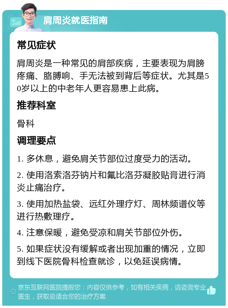 肩周炎就医指南 常见症状 肩周炎是一种常见的肩部疾病，主要表现为肩膀疼痛、胳膊响、手无法被到背后等症状。尤其是50岁以上的中老年人更容易患上此病。 推荐科室 骨科 调理要点 1. 多休息，避免肩关节部位过度受力的活动。 2. 使用洛索洛芬钠片和氟比洛芬凝胶贴膏进行消炎止痛治疗。 3. 使用加热盐袋、远红外理疗灯、周林频谱仪等进行热敷理疗。 4. 注意保暖，避免受凉和肩关节部位外伤。 5. 如果症状没有缓解或者出现加重的情况，立即到线下医院骨科检查就诊，以免延误病情。