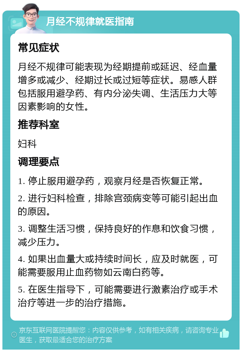 月经不规律就医指南 常见症状 月经不规律可能表现为经期提前或延迟、经血量增多或减少、经期过长或过短等症状。易感人群包括服用避孕药、有内分泌失调、生活压力大等因素影响的女性。 推荐科室 妇科 调理要点 1. 停止服用避孕药，观察月经是否恢复正常。 2. 进行妇科检查，排除宫颈病变等可能引起出血的原因。 3. 调整生活习惯，保持良好的作息和饮食习惯，减少压力。 4. 如果出血量大或持续时间长，应及时就医，可能需要服用止血药物如云南白药等。 5. 在医生指导下，可能需要进行激素治疗或手术治疗等进一步的治疗措施。