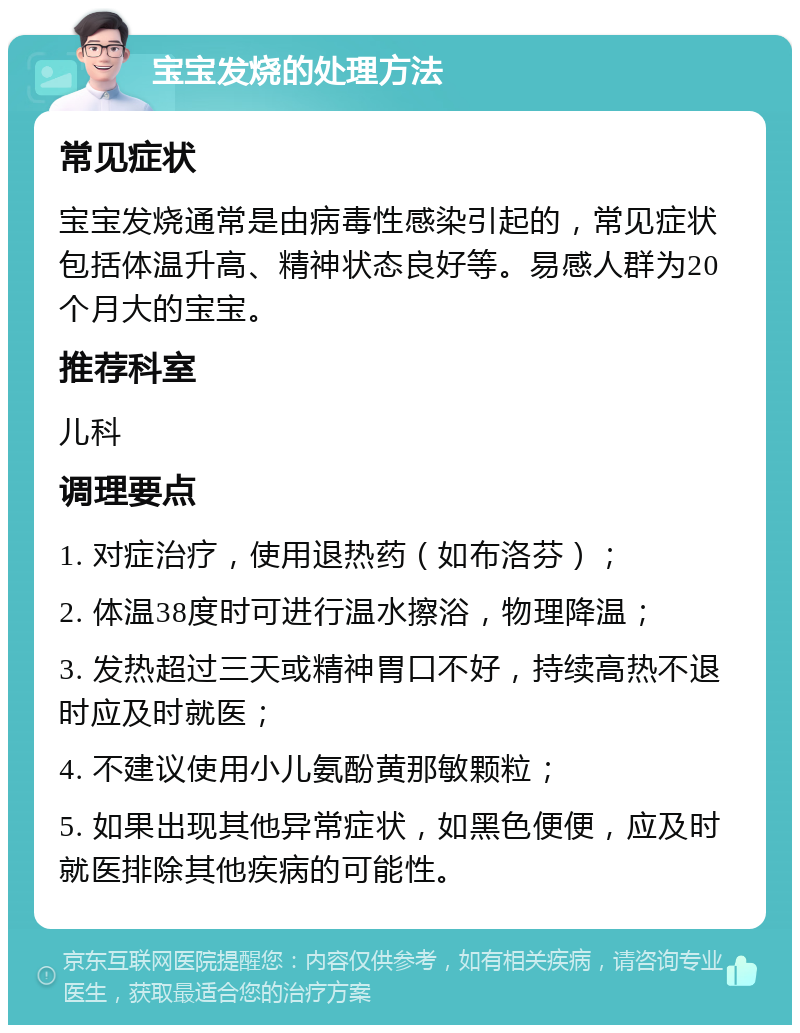 宝宝发烧的处理方法 常见症状 宝宝发烧通常是由病毒性感染引起的，常见症状包括体温升高、精神状态良好等。易感人群为20个月大的宝宝。 推荐科室 儿科 调理要点 1. 对症治疗，使用退热药（如布洛芬）； 2. 体温38度时可进行温水擦浴，物理降温； 3. 发热超过三天或精神胃口不好，持续高热不退时应及时就医； 4. 不建议使用小儿氨酚黄那敏颗粒； 5. 如果出现其他异常症状，如黑色便便，应及时就医排除其他疾病的可能性。