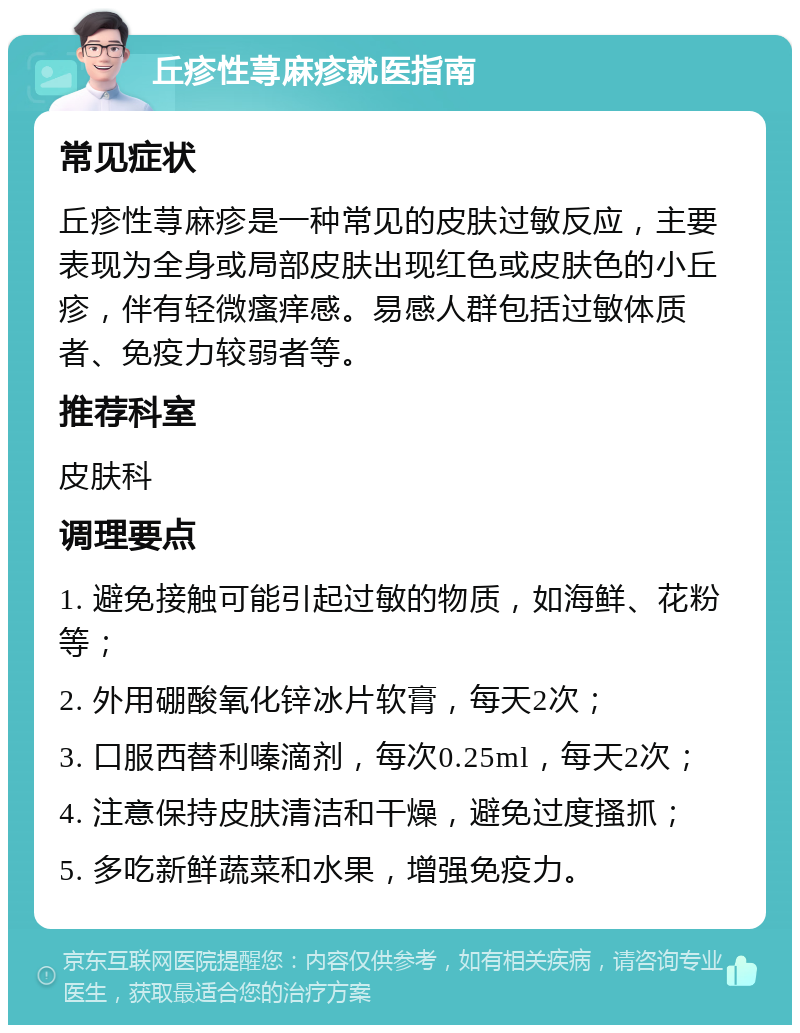 丘疹性荨麻疹就医指南 常见症状 丘疹性荨麻疹是一种常见的皮肤过敏反应，主要表现为全身或局部皮肤出现红色或皮肤色的小丘疹，伴有轻微瘙痒感。易感人群包括过敏体质者、免疫力较弱者等。 推荐科室 皮肤科 调理要点 1. 避免接触可能引起过敏的物质，如海鲜、花粉等； 2. 外用硼酸氧化锌冰片软膏，每天2次； 3. 口服西替利嗪滴剂，每次0.25ml，每天2次； 4. 注意保持皮肤清洁和干燥，避免过度搔抓； 5. 多吃新鲜蔬菜和水果，增强免疫力。