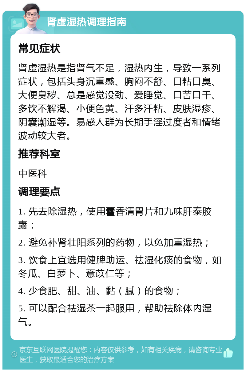 肾虚湿热调理指南 常见症状 肾虚湿热是指肾气不足，湿热内生，导致一系列症状，包括头身沉重感、胸闷不舒、口粘口臭、大便臭秽、总是感觉没劲、爱睡觉、口苦口干、多饮不解渴、小便色黄、汗多汗粘、皮肤湿疹、阴囊潮湿等。易感人群为长期手淫过度者和情绪波动较大者。 推荐科室 中医科 调理要点 1. 先去除湿热，使用藿香清胃片和九味肝泰胶囊； 2. 避免补肾壮阳系列的药物，以免加重湿热； 3. 饮食上宜选用健脾助运、祛湿化痰的食物，如冬瓜、白萝卜、薏苡仁等； 4. 少食肥、甜、油、黏（腻）的食物； 5. 可以配合祛湿茶一起服用，帮助祛除体内湿气。