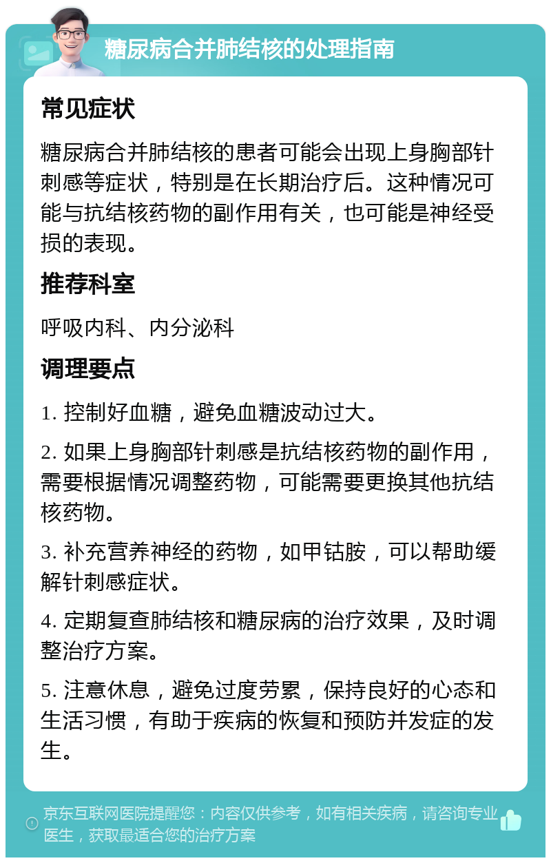 糖尿病合并肺结核的处理指南 常见症状 糖尿病合并肺结核的患者可能会出现上身胸部针刺感等症状，特别是在长期治疗后。这种情况可能与抗结核药物的副作用有关，也可能是神经受损的表现。 推荐科室 呼吸内科、内分泌科 调理要点 1. 控制好血糖，避免血糖波动过大。 2. 如果上身胸部针刺感是抗结核药物的副作用，需要根据情况调整药物，可能需要更换其他抗结核药物。 3. 补充营养神经的药物，如甲钴胺，可以帮助缓解针刺感症状。 4. 定期复查肺结核和糖尿病的治疗效果，及时调整治疗方案。 5. 注意休息，避免过度劳累，保持良好的心态和生活习惯，有助于疾病的恢复和预防并发症的发生。