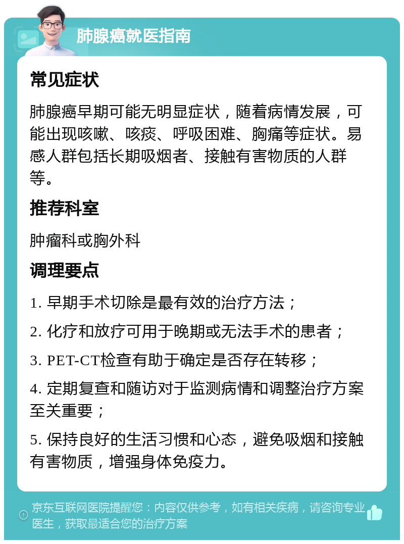 肺腺癌就医指南 常见症状 肺腺癌早期可能无明显症状，随着病情发展，可能出现咳嗽、咳痰、呼吸困难、胸痛等症状。易感人群包括长期吸烟者、接触有害物质的人群等。 推荐科室 肿瘤科或胸外科 调理要点 1. 早期手术切除是最有效的治疗方法； 2. 化疗和放疗可用于晚期或无法手术的患者； 3. PET-CT检查有助于确定是否存在转移； 4. 定期复查和随访对于监测病情和调整治疗方案至关重要； 5. 保持良好的生活习惯和心态，避免吸烟和接触有害物质，增强身体免疫力。