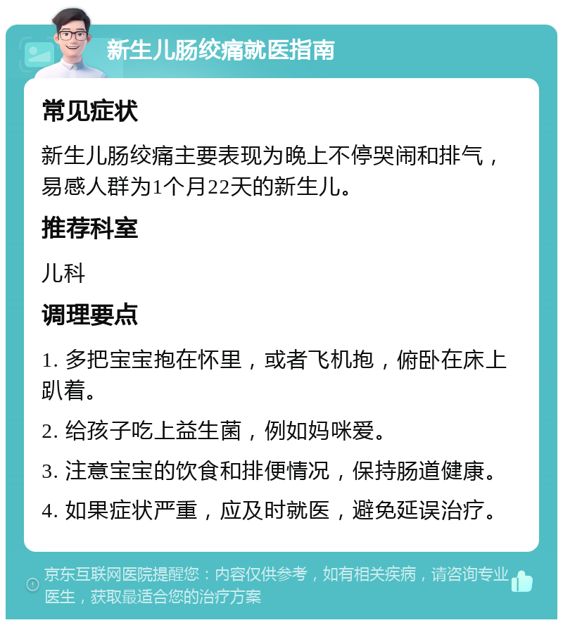 新生儿肠绞痛就医指南 常见症状 新生儿肠绞痛主要表现为晚上不停哭闹和排气，易感人群为1个月22天的新生儿。 推荐科室 儿科 调理要点 1. 多把宝宝抱在怀里，或者飞机抱，俯卧在床上趴着。 2. 给孩子吃上益生菌，例如妈咪爱。 3. 注意宝宝的饮食和排便情况，保持肠道健康。 4. 如果症状严重，应及时就医，避免延误治疗。