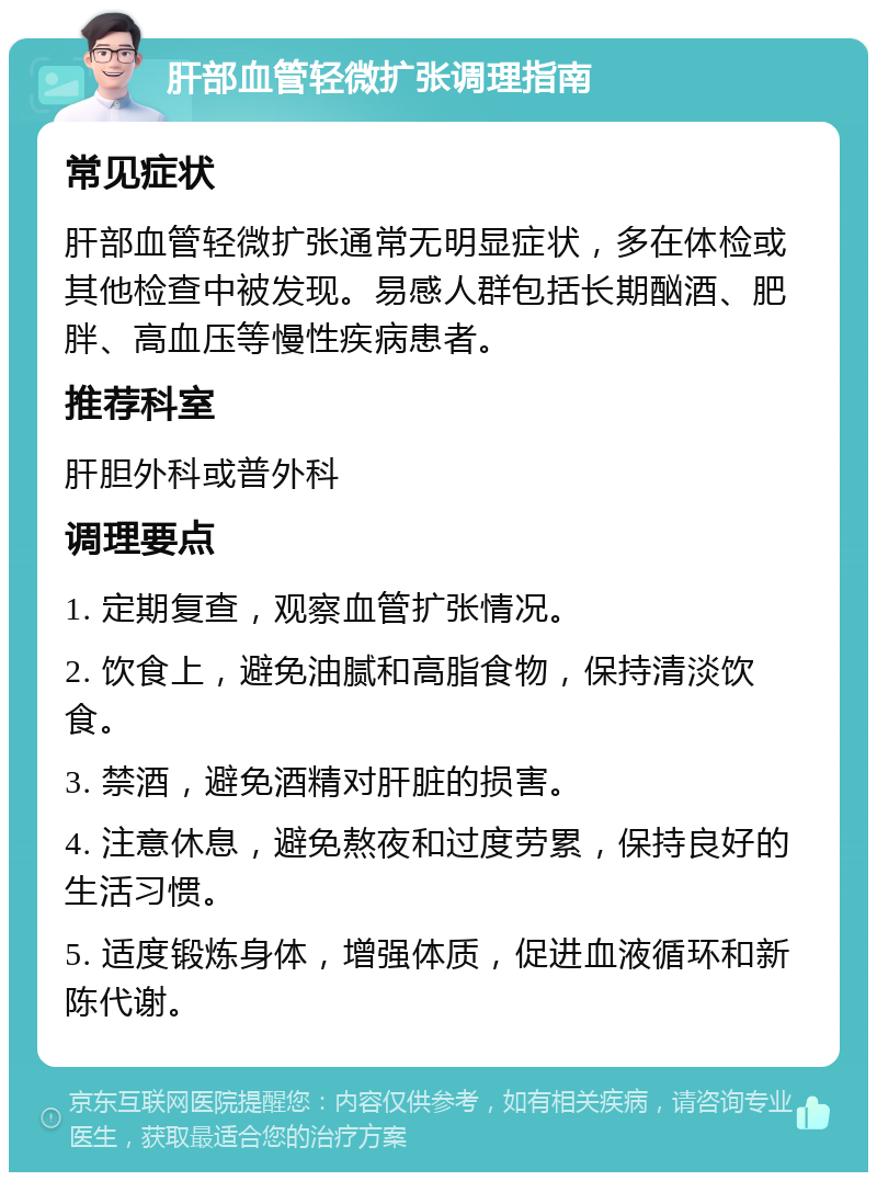 肝部血管轻微扩张调理指南 常见症状 肝部血管轻微扩张通常无明显症状，多在体检或其他检查中被发现。易感人群包括长期酗酒、肥胖、高血压等慢性疾病患者。 推荐科室 肝胆外科或普外科 调理要点 1. 定期复查，观察血管扩张情况。 2. 饮食上，避免油腻和高脂食物，保持清淡饮食。 3. 禁酒，避免酒精对肝脏的损害。 4. 注意休息，避免熬夜和过度劳累，保持良好的生活习惯。 5. 适度锻炼身体，增强体质，促进血液循环和新陈代谢。