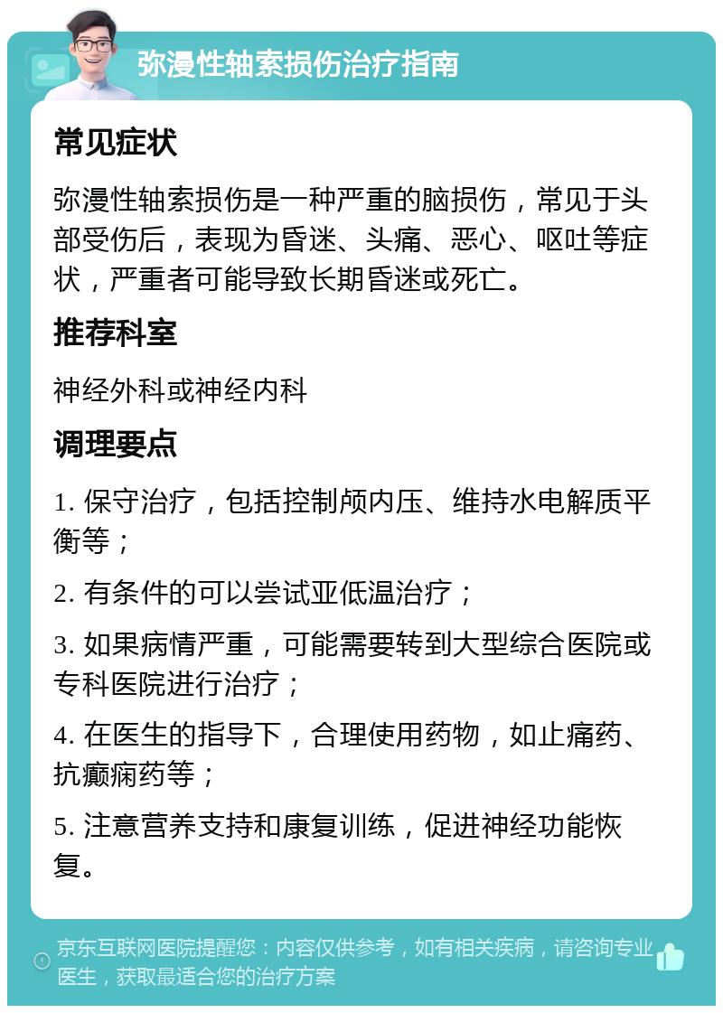 弥漫性轴索损伤治疗指南 常见症状 弥漫性轴索损伤是一种严重的脑损伤，常见于头部受伤后，表现为昏迷、头痛、恶心、呕吐等症状，严重者可能导致长期昏迷或死亡。 推荐科室 神经外科或神经内科 调理要点 1. 保守治疗，包括控制颅内压、维持水电解质平衡等； 2. 有条件的可以尝试亚低温治疗； 3. 如果病情严重，可能需要转到大型综合医院或专科医院进行治疗； 4. 在医生的指导下，合理使用药物，如止痛药、抗癫痫药等； 5. 注意营养支持和康复训练，促进神经功能恢复。