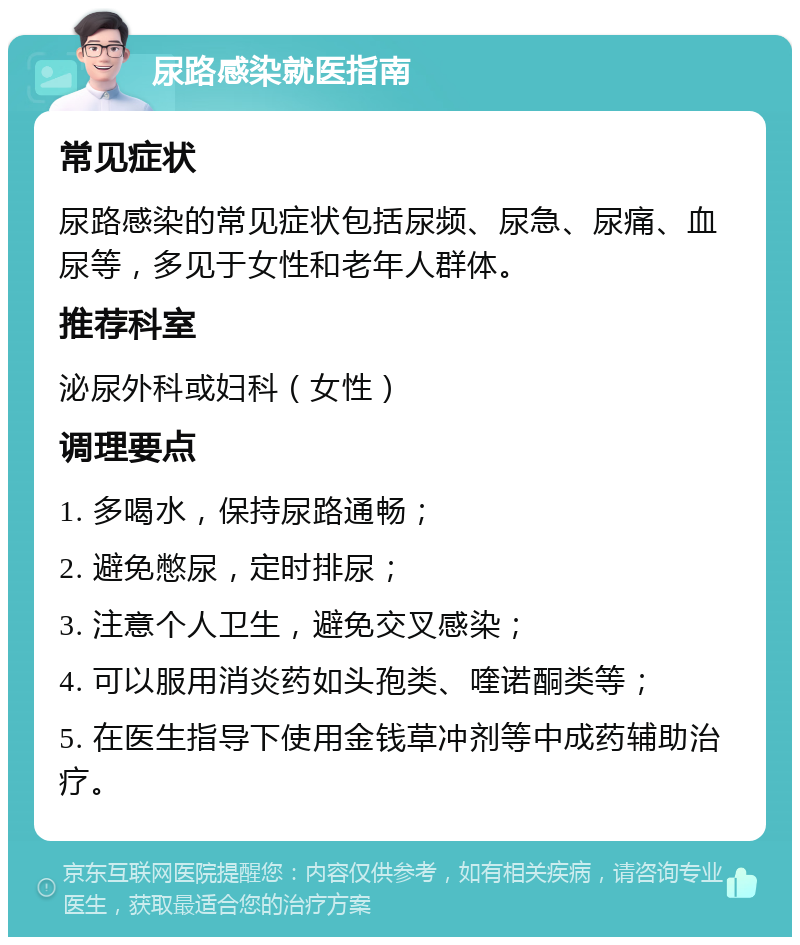 尿路感染就医指南 常见症状 尿路感染的常见症状包括尿频、尿急、尿痛、血尿等，多见于女性和老年人群体。 推荐科室 泌尿外科或妇科（女性） 调理要点 1. 多喝水，保持尿路通畅； 2. 避免憋尿，定时排尿； 3. 注意个人卫生，避免交叉感染； 4. 可以服用消炎药如头孢类、喹诺酮类等； 5. 在医生指导下使用金钱草冲剂等中成药辅助治疗。