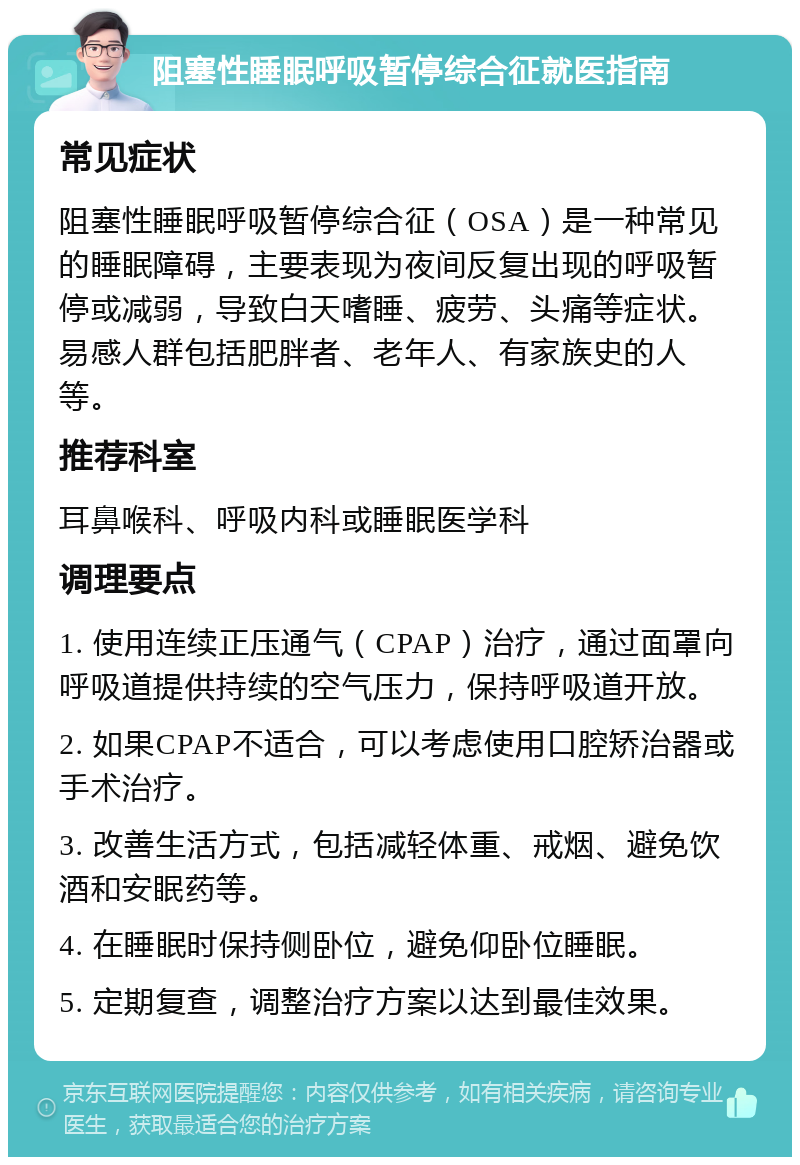 阻塞性睡眠呼吸暂停综合征就医指南 常见症状 阻塞性睡眠呼吸暂停综合征（OSA）是一种常见的睡眠障碍，主要表现为夜间反复出现的呼吸暂停或减弱，导致白天嗜睡、疲劳、头痛等症状。易感人群包括肥胖者、老年人、有家族史的人等。 推荐科室 耳鼻喉科、呼吸内科或睡眠医学科 调理要点 1. 使用连续正压通气（CPAP）治疗，通过面罩向呼吸道提供持续的空气压力，保持呼吸道开放。 2. 如果CPAP不适合，可以考虑使用口腔矫治器或手术治疗。 3. 改善生活方式，包括减轻体重、戒烟、避免饮酒和安眠药等。 4. 在睡眠时保持侧卧位，避免仰卧位睡眠。 5. 定期复查，调整治疗方案以达到最佳效果。