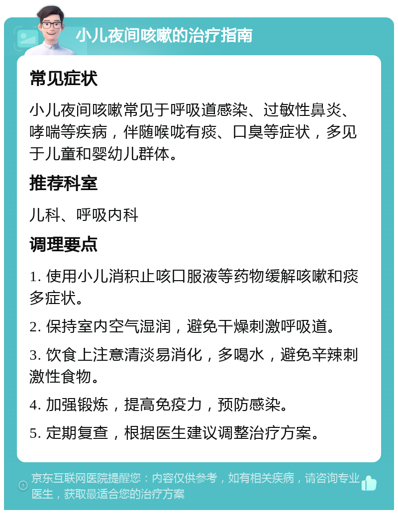 小儿夜间咳嗽的治疗指南 常见症状 小儿夜间咳嗽常见于呼吸道感染、过敏性鼻炎、哮喘等疾病，伴随喉咙有痰、口臭等症状，多见于儿童和婴幼儿群体。 推荐科室 儿科、呼吸内科 调理要点 1. 使用小儿消积止咳口服液等药物缓解咳嗽和痰多症状。 2. 保持室内空气湿润，避免干燥刺激呼吸道。 3. 饮食上注意清淡易消化，多喝水，避免辛辣刺激性食物。 4. 加强锻炼，提高免疫力，预防感染。 5. 定期复查，根据医生建议调整治疗方案。