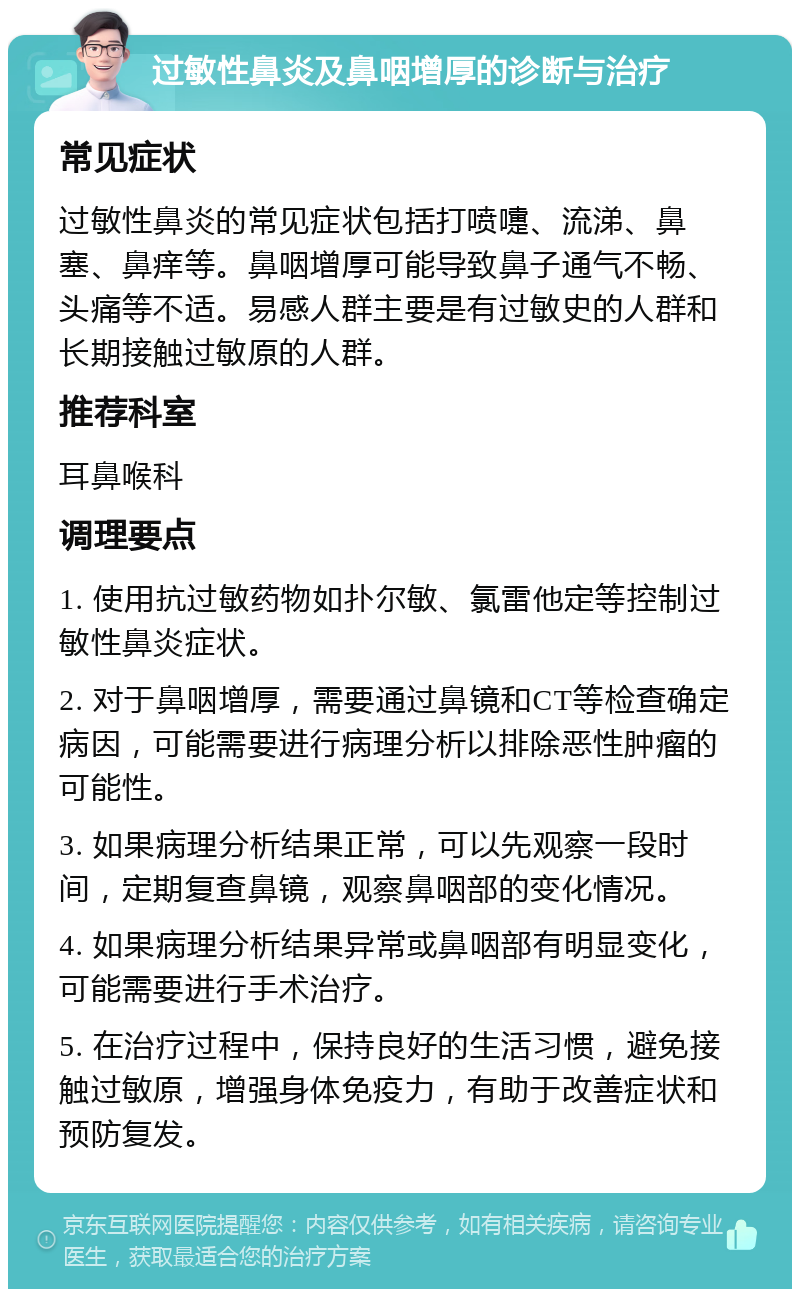 过敏性鼻炎及鼻咽增厚的诊断与治疗 常见症状 过敏性鼻炎的常见症状包括打喷嚏、流涕、鼻塞、鼻痒等。鼻咽增厚可能导致鼻子通气不畅、头痛等不适。易感人群主要是有过敏史的人群和长期接触过敏原的人群。 推荐科室 耳鼻喉科 调理要点 1. 使用抗过敏药物如扑尔敏、氯雷他定等控制过敏性鼻炎症状。 2. 对于鼻咽增厚，需要通过鼻镜和CT等检查确定病因，可能需要进行病理分析以排除恶性肿瘤的可能性。 3. 如果病理分析结果正常，可以先观察一段时间，定期复查鼻镜，观察鼻咽部的变化情况。 4. 如果病理分析结果异常或鼻咽部有明显变化，可能需要进行手术治疗。 5. 在治疗过程中，保持良好的生活习惯，避免接触过敏原，增强身体免疫力，有助于改善症状和预防复发。