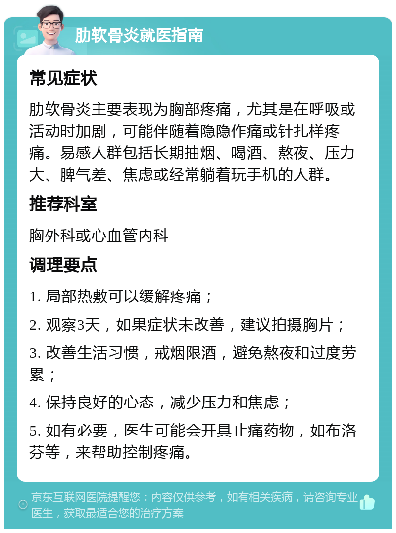 肋软骨炎就医指南 常见症状 肋软骨炎主要表现为胸部疼痛，尤其是在呼吸或活动时加剧，可能伴随着隐隐作痛或针扎样疼痛。易感人群包括长期抽烟、喝酒、熬夜、压力大、脾气差、焦虑或经常躺着玩手机的人群。 推荐科室 胸外科或心血管内科 调理要点 1. 局部热敷可以缓解疼痛； 2. 观察3天，如果症状未改善，建议拍摄胸片； 3. 改善生活习惯，戒烟限酒，避免熬夜和过度劳累； 4. 保持良好的心态，减少压力和焦虑； 5. 如有必要，医生可能会开具止痛药物，如布洛芬等，来帮助控制疼痛。