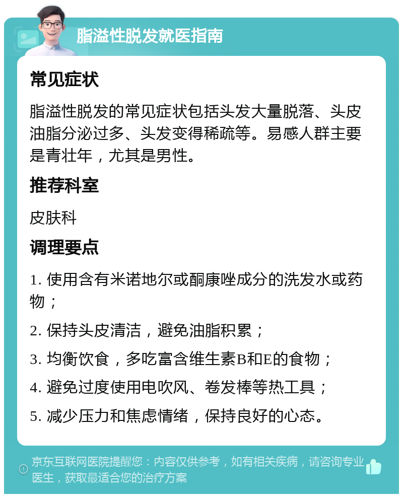 脂溢性脱发就医指南 常见症状 脂溢性脱发的常见症状包括头发大量脱落、头皮油脂分泌过多、头发变得稀疏等。易感人群主要是青壮年，尤其是男性。 推荐科室 皮肤科 调理要点 1. 使用含有米诺地尔或酮康唑成分的洗发水或药物； 2. 保持头皮清洁，避免油脂积累； 3. 均衡饮食，多吃富含维生素B和E的食物； 4. 避免过度使用电吹风、卷发棒等热工具； 5. 减少压力和焦虑情绪，保持良好的心态。