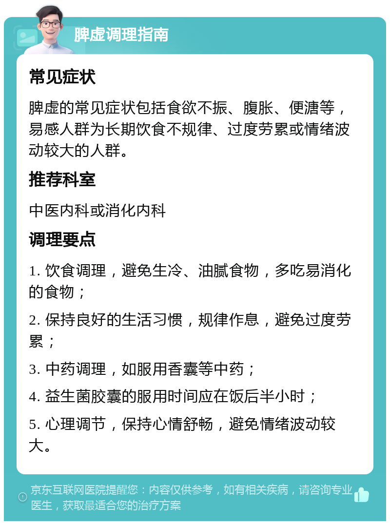 脾虚调理指南 常见症状 脾虚的常见症状包括食欲不振、腹胀、便溏等，易感人群为长期饮食不规律、过度劳累或情绪波动较大的人群。 推荐科室 中医内科或消化内科 调理要点 1. 饮食调理，避免生冷、油腻食物，多吃易消化的食物； 2. 保持良好的生活习惯，规律作息，避免过度劳累； 3. 中药调理，如服用香囊等中药； 4. 益生菌胶囊的服用时间应在饭后半小时； 5. 心理调节，保持心情舒畅，避免情绪波动较大。