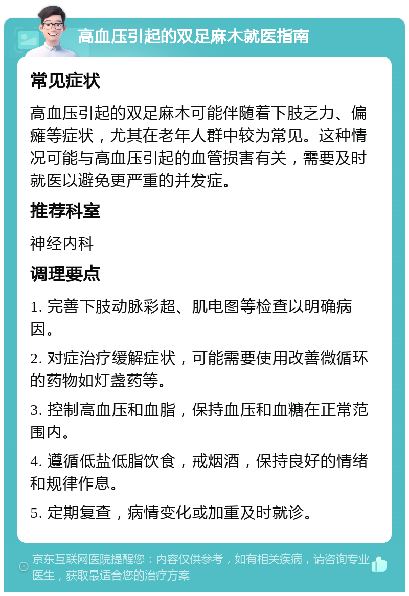 高血压引起的双足麻木就医指南 常见症状 高血压引起的双足麻木可能伴随着下肢乏力、偏瘫等症状，尤其在老年人群中较为常见。这种情况可能与高血压引起的血管损害有关，需要及时就医以避免更严重的并发症。 推荐科室 神经内科 调理要点 1. 完善下肢动脉彩超、肌电图等检查以明确病因。 2. 对症治疗缓解症状，可能需要使用改善微循环的药物如灯盏药等。 3. 控制高血压和血脂，保持血压和血糖在正常范围内。 4. 遵循低盐低脂饮食，戒烟酒，保持良好的情绪和规律作息。 5. 定期复查，病情变化或加重及时就诊。