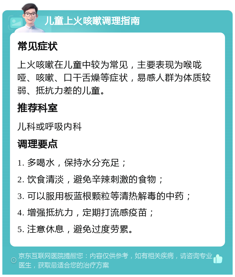 儿童上火咳嗽调理指南 常见症状 上火咳嗽在儿童中较为常见，主要表现为喉咙哑、咳嗽、口干舌燥等症状，易感人群为体质较弱、抵抗力差的儿童。 推荐科室 儿科或呼吸内科 调理要点 1. 多喝水，保持水分充足； 2. 饮食清淡，避免辛辣刺激的食物； 3. 可以服用板蓝根颗粒等清热解毒的中药； 4. 增强抵抗力，定期打流感疫苗； 5. 注意休息，避免过度劳累。