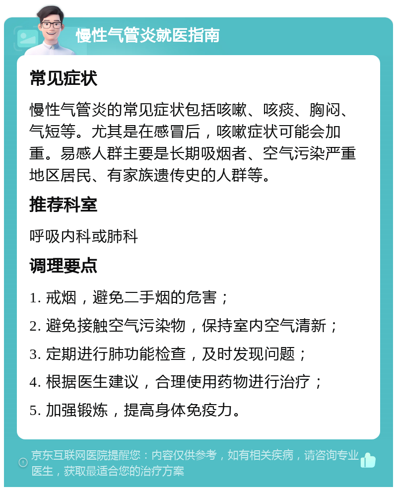 慢性气管炎就医指南 常见症状 慢性气管炎的常见症状包括咳嗽、咳痰、胸闷、气短等。尤其是在感冒后，咳嗽症状可能会加重。易感人群主要是长期吸烟者、空气污染严重地区居民、有家族遗传史的人群等。 推荐科室 呼吸内科或肺科 调理要点 1. 戒烟，避免二手烟的危害； 2. 避免接触空气污染物，保持室内空气清新； 3. 定期进行肺功能检查，及时发现问题； 4. 根据医生建议，合理使用药物进行治疗； 5. 加强锻炼，提高身体免疫力。