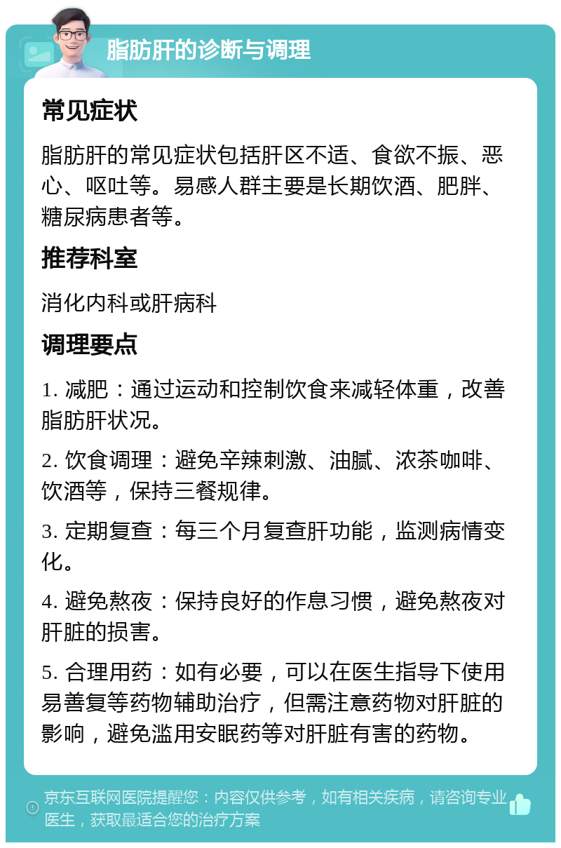 脂肪肝的诊断与调理 常见症状 脂肪肝的常见症状包括肝区不适、食欲不振、恶心、呕吐等。易感人群主要是长期饮酒、肥胖、糖尿病患者等。 推荐科室 消化内科或肝病科 调理要点 1. 减肥：通过运动和控制饮食来减轻体重，改善脂肪肝状况。 2. 饮食调理：避免辛辣刺激、油腻、浓茶咖啡、饮酒等，保持三餐规律。 3. 定期复查：每三个月复查肝功能，监测病情变化。 4. 避免熬夜：保持良好的作息习惯，避免熬夜对肝脏的损害。 5. 合理用药：如有必要，可以在医生指导下使用易善复等药物辅助治疗，但需注意药物对肝脏的影响，避免滥用安眠药等对肝脏有害的药物。