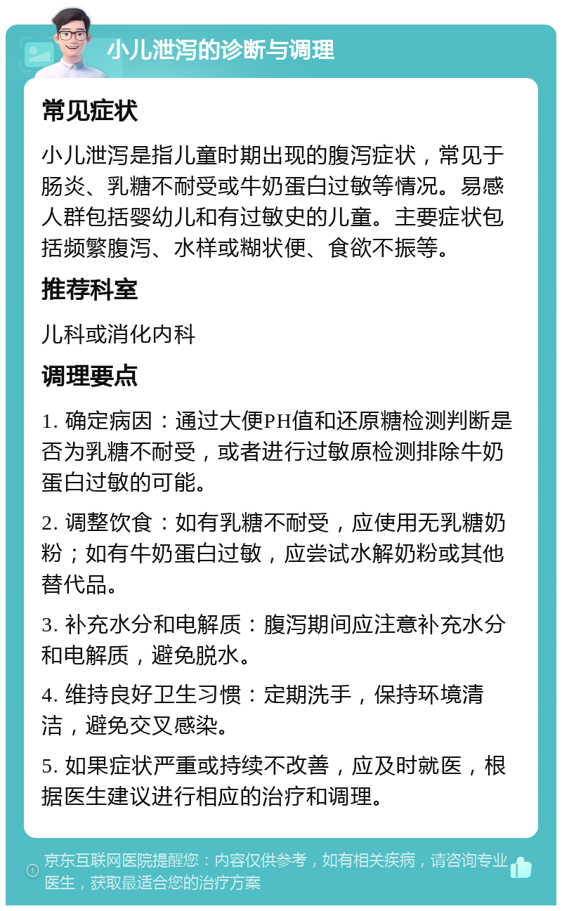 小儿泄泻的诊断与调理 常见症状 小儿泄泻是指儿童时期出现的腹泻症状，常见于肠炎、乳糖不耐受或牛奶蛋白过敏等情况。易感人群包括婴幼儿和有过敏史的儿童。主要症状包括频繁腹泻、水样或糊状便、食欲不振等。 推荐科室 儿科或消化内科 调理要点 1. 确定病因：通过大便PH值和还原糖检测判断是否为乳糖不耐受，或者进行过敏原检测排除牛奶蛋白过敏的可能。 2. 调整饮食：如有乳糖不耐受，应使用无乳糖奶粉；如有牛奶蛋白过敏，应尝试水解奶粉或其他替代品。 3. 补充水分和电解质：腹泻期间应注意补充水分和电解质，避免脱水。 4. 维持良好卫生习惯：定期洗手，保持环境清洁，避免交叉感染。 5. 如果症状严重或持续不改善，应及时就医，根据医生建议进行相应的治疗和调理。