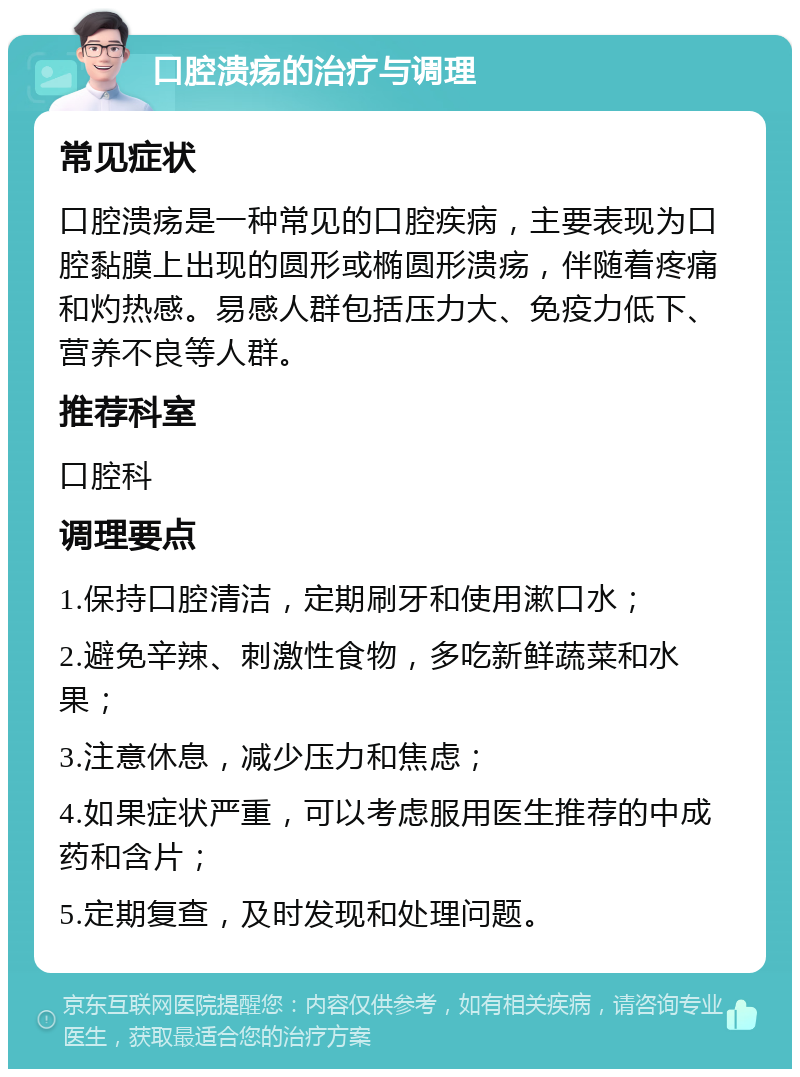 口腔溃疡的治疗与调理 常见症状 口腔溃疡是一种常见的口腔疾病，主要表现为口腔黏膜上出现的圆形或椭圆形溃疡，伴随着疼痛和灼热感。易感人群包括压力大、免疫力低下、营养不良等人群。 推荐科室 口腔科 调理要点 1.保持口腔清洁，定期刷牙和使用漱口水； 2.避免辛辣、刺激性食物，多吃新鲜蔬菜和水果； 3.注意休息，减少压力和焦虑； 4.如果症状严重，可以考虑服用医生推荐的中成药和含片； 5.定期复查，及时发现和处理问题。