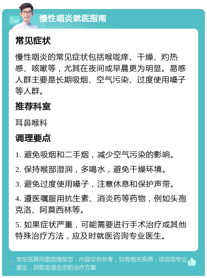 慢性咽炎就医指南 常见症状 慢性咽炎的常见症状包括喉咙痒、干燥、灼热感、咳嗽等，尤其在夜间或早晨更为明显。易感人群主要是长期吸烟、空气污染、过度使用嗓子等人群。 推荐科室 耳鼻喉科 调理要点 1. 避免吸烟和二手烟，减少空气污染的影响。 2. 保持喉部湿润，多喝水，避免干燥环境。 3. 避免过度使用嗓子，注意休息和保护声带。 4. 遵医嘱服用抗生素、消炎药等药物，例如头孢克洛、阿莫西林等。 5. 如果症状严重，可能需要进行手术治疗或其他特殊治疗方法，应及时就医咨询专业医生。