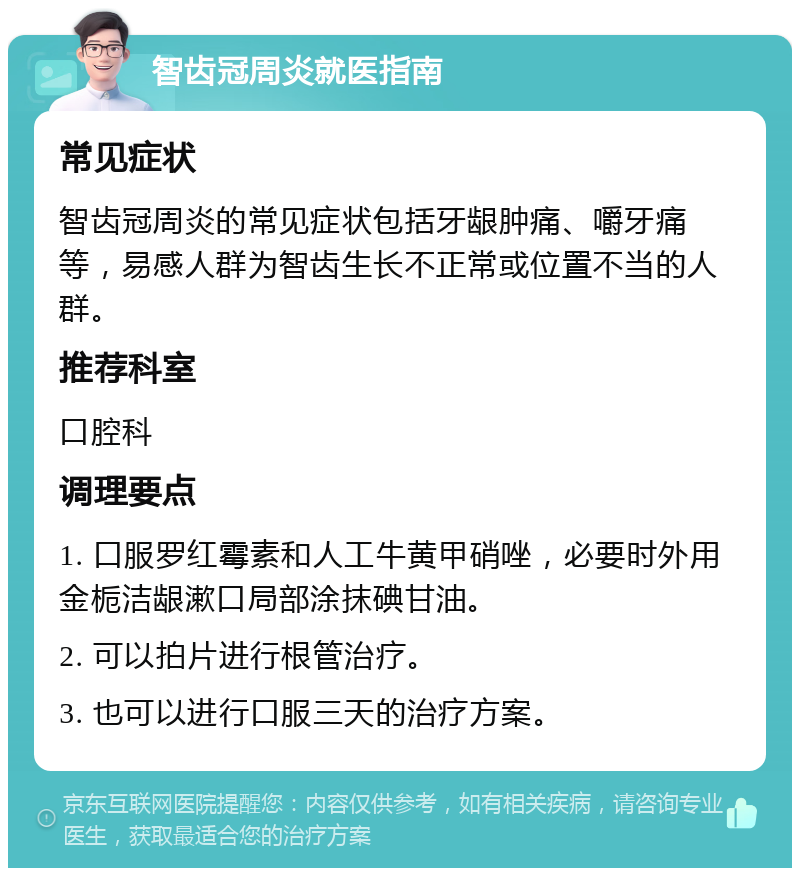 智齿冠周炎就医指南 常见症状 智齿冠周炎的常见症状包括牙龈肿痛、嚼牙痛等，易感人群为智齿生长不正常或位置不当的人群。 推荐科室 口腔科 调理要点 1. 口服罗红霉素和人工牛黄甲硝唑，必要时外用金栀洁龈漱口局部涂抹碘甘油。 2. 可以拍片进行根管治疗。 3. 也可以进行口服三天的治疗方案。