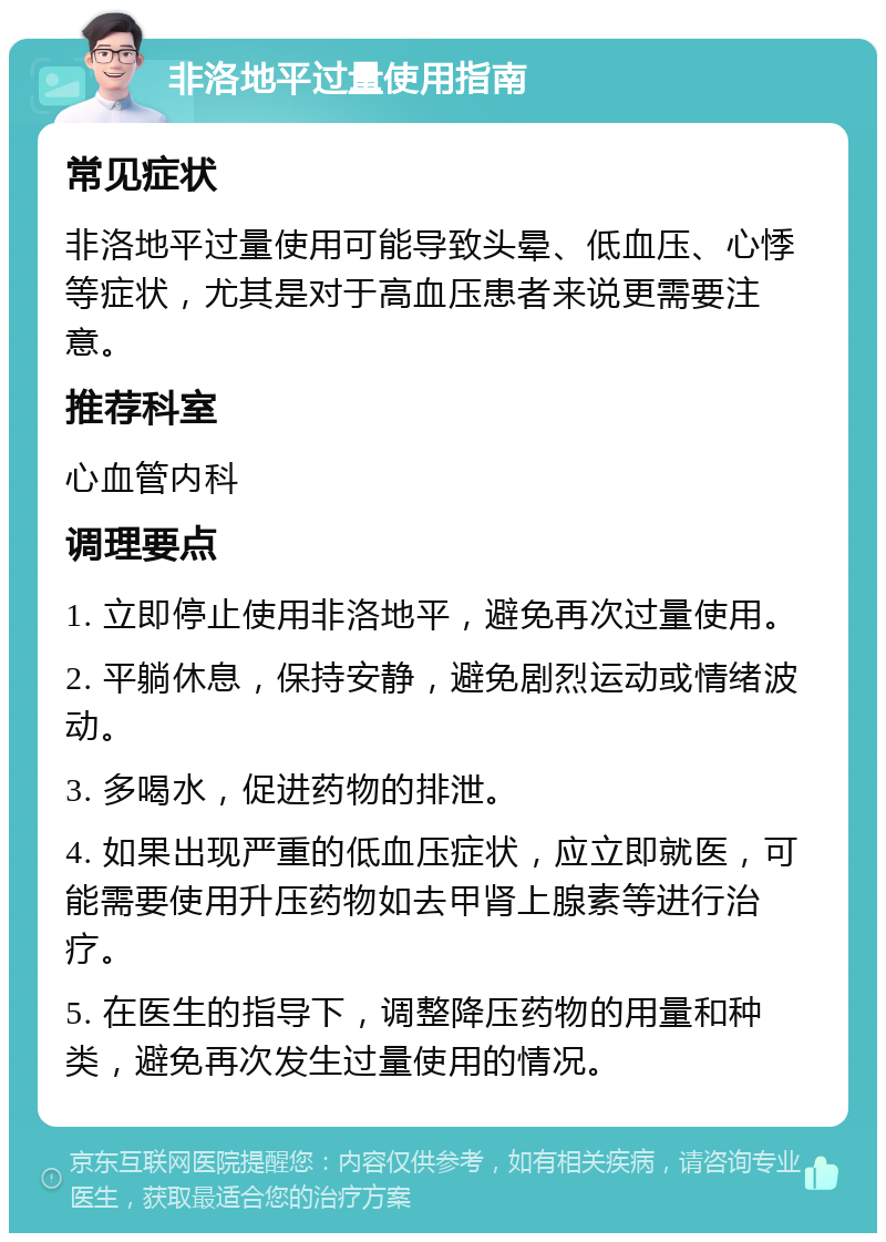 非洛地平过量使用指南 常见症状 非洛地平过量使用可能导致头晕、低血压、心悸等症状，尤其是对于高血压患者来说更需要注意。 推荐科室 心血管内科 调理要点 1. 立即停止使用非洛地平，避免再次过量使用。 2. 平躺休息，保持安静，避免剧烈运动或情绪波动。 3. 多喝水，促进药物的排泄。 4. 如果出现严重的低血压症状，应立即就医，可能需要使用升压药物如去甲肾上腺素等进行治疗。 5. 在医生的指导下，调整降压药物的用量和种类，避免再次发生过量使用的情况。