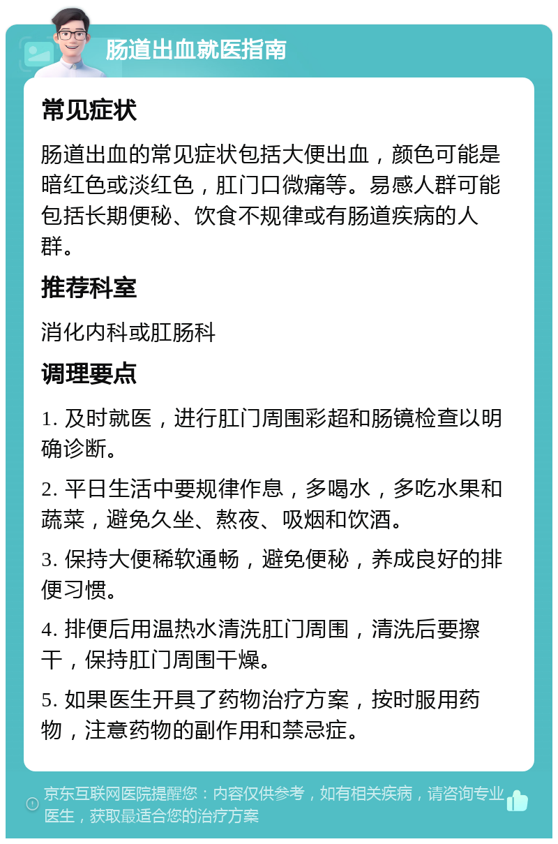 肠道出血就医指南 常见症状 肠道出血的常见症状包括大便出血，颜色可能是暗红色或淡红色，肛门口微痛等。易感人群可能包括长期便秘、饮食不规律或有肠道疾病的人群。 推荐科室 消化内科或肛肠科 调理要点 1. 及时就医，进行肛门周围彩超和肠镜检查以明确诊断。 2. 平日生活中要规律作息，多喝水，多吃水果和蔬菜，避免久坐、熬夜、吸烟和饮酒。 3. 保持大便稀软通畅，避免便秘，养成良好的排便习惯。 4. 排便后用温热水清洗肛门周围，清洗后要擦干，保持肛门周围干燥。 5. 如果医生开具了药物治疗方案，按时服用药物，注意药物的副作用和禁忌症。