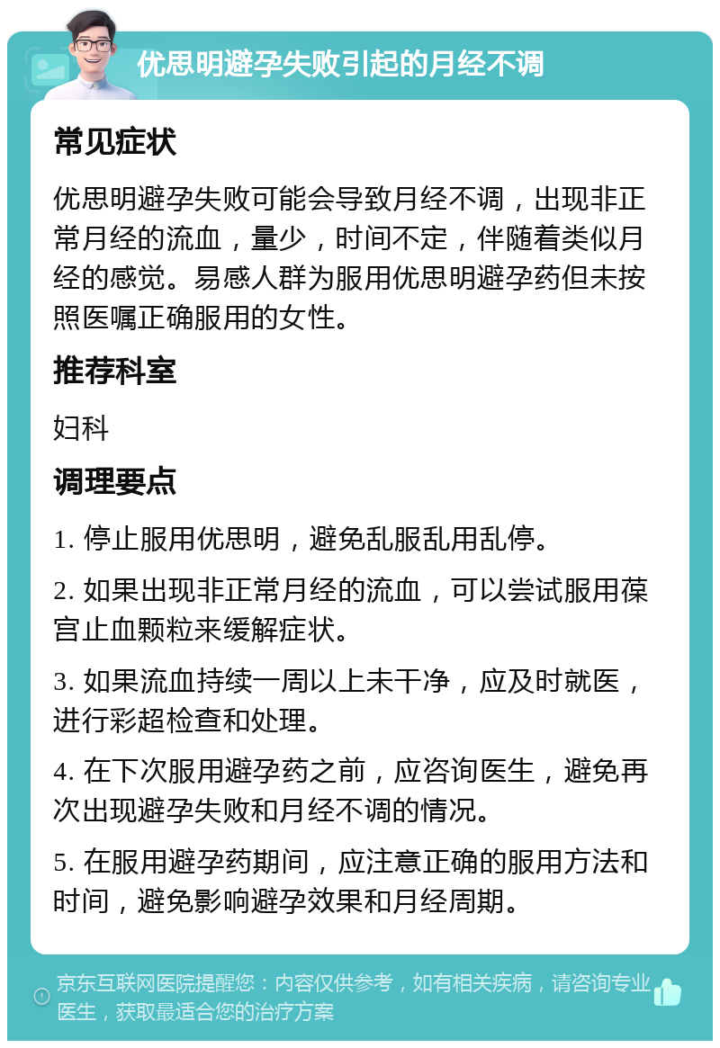 优思明避孕失败引起的月经不调 常见症状 优思明避孕失败可能会导致月经不调，出现非正常月经的流血，量少，时间不定，伴随着类似月经的感觉。易感人群为服用优思明避孕药但未按照医嘱正确服用的女性。 推荐科室 妇科 调理要点 1. 停止服用优思明，避免乱服乱用乱停。 2. 如果出现非正常月经的流血，可以尝试服用葆宫止血颗粒来缓解症状。 3. 如果流血持续一周以上未干净，应及时就医，进行彩超检查和处理。 4. 在下次服用避孕药之前，应咨询医生，避免再次出现避孕失败和月经不调的情况。 5. 在服用避孕药期间，应注意正确的服用方法和时间，避免影响避孕效果和月经周期。