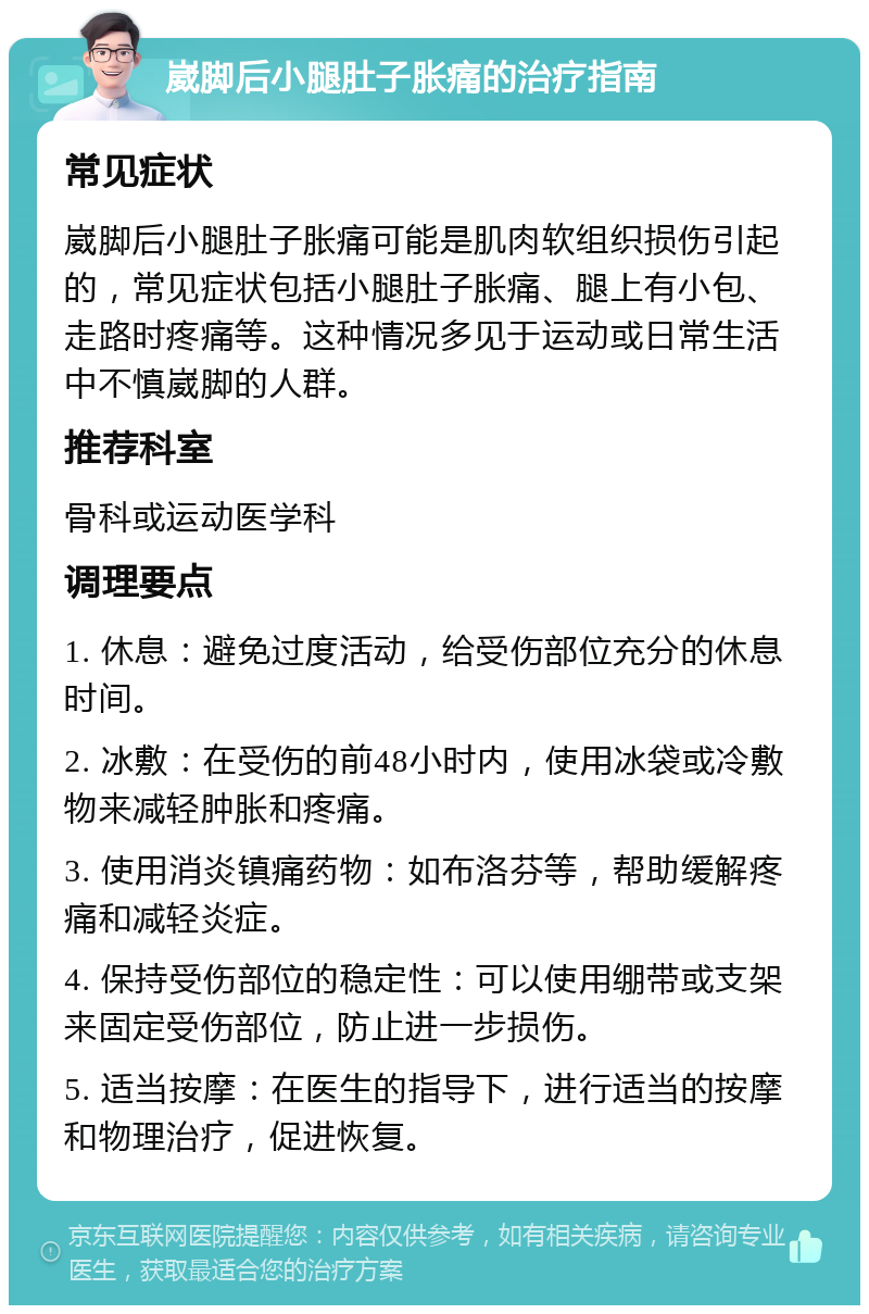 崴脚后小腿肚子胀痛的治疗指南 常见症状 崴脚后小腿肚子胀痛可能是肌肉软组织损伤引起的，常见症状包括小腿肚子胀痛、腿上有小包、走路时疼痛等。这种情况多见于运动或日常生活中不慎崴脚的人群。 推荐科室 骨科或运动医学科 调理要点 1. 休息：避免过度活动，给受伤部位充分的休息时间。 2. 冰敷：在受伤的前48小时内，使用冰袋或冷敷物来减轻肿胀和疼痛。 3. 使用消炎镇痛药物：如布洛芬等，帮助缓解疼痛和减轻炎症。 4. 保持受伤部位的稳定性：可以使用绷带或支架来固定受伤部位，防止进一步损伤。 5. 适当按摩：在医生的指导下，进行适当的按摩和物理治疗，促进恢复。