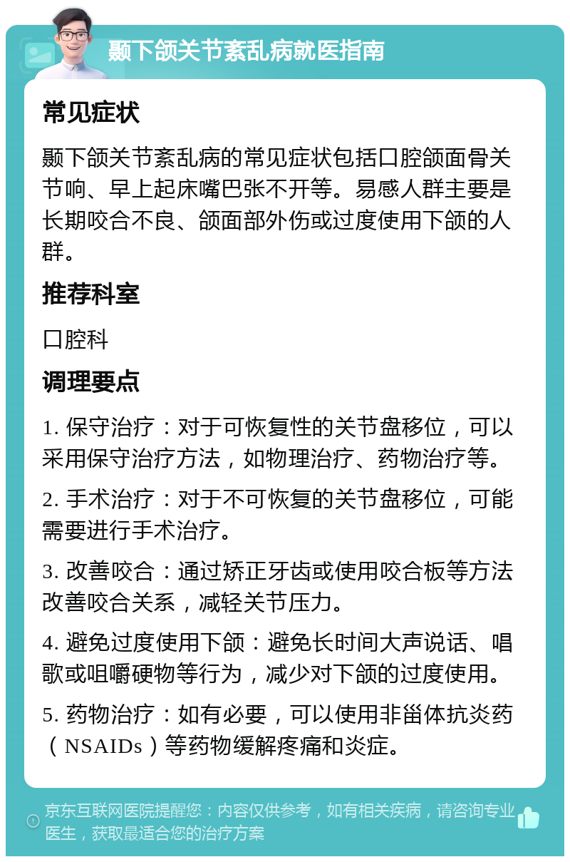 颞下颌关节紊乱病就医指南 常见症状 颞下颌关节紊乱病的常见症状包括口腔颌面骨关节响、早上起床嘴巴张不开等。易感人群主要是长期咬合不良、颌面部外伤或过度使用下颌的人群。 推荐科室 口腔科 调理要点 1. 保守治疗：对于可恢复性的关节盘移位，可以采用保守治疗方法，如物理治疗、药物治疗等。 2. 手术治疗：对于不可恢复的关节盘移位，可能需要进行手术治疗。 3. 改善咬合：通过矫正牙齿或使用咬合板等方法改善咬合关系，减轻关节压力。 4. 避免过度使用下颌：避免长时间大声说话、唱歌或咀嚼硬物等行为，减少对下颌的过度使用。 5. 药物治疗：如有必要，可以使用非甾体抗炎药（NSAIDs）等药物缓解疼痛和炎症。