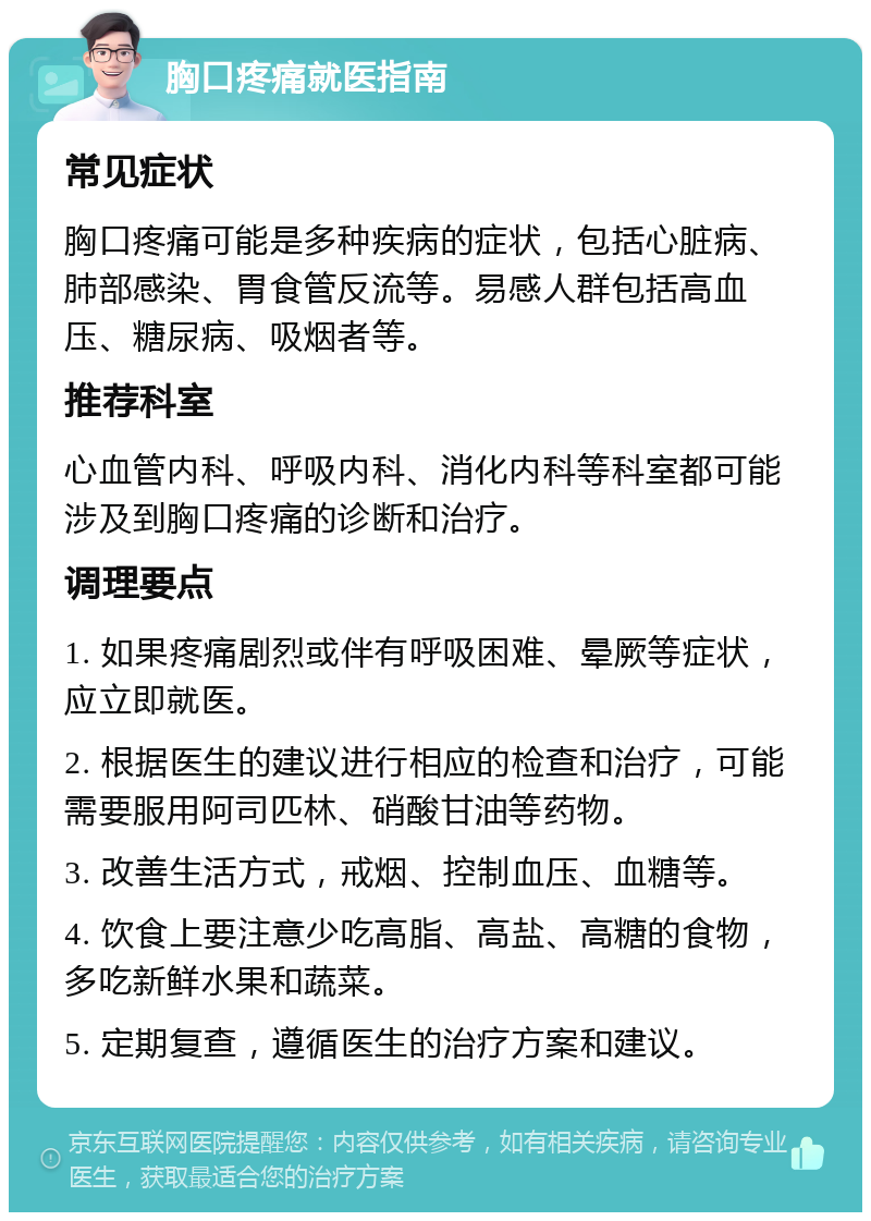 胸口疼痛就医指南 常见症状 胸口疼痛可能是多种疾病的症状，包括心脏病、肺部感染、胃食管反流等。易感人群包括高血压、糖尿病、吸烟者等。 推荐科室 心血管内科、呼吸内科、消化内科等科室都可能涉及到胸口疼痛的诊断和治疗。 调理要点 1. 如果疼痛剧烈或伴有呼吸困难、晕厥等症状，应立即就医。 2. 根据医生的建议进行相应的检查和治疗，可能需要服用阿司匹林、硝酸甘油等药物。 3. 改善生活方式，戒烟、控制血压、血糖等。 4. 饮食上要注意少吃高脂、高盐、高糖的食物，多吃新鲜水果和蔬菜。 5. 定期复查，遵循医生的治疗方案和建议。