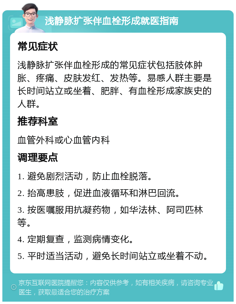 浅静脉扩张伴血栓形成就医指南 常见症状 浅静脉扩张伴血栓形成的常见症状包括肢体肿胀、疼痛、皮肤发红、发热等。易感人群主要是长时间站立或坐着、肥胖、有血栓形成家族史的人群。 推荐科室 血管外科或心血管内科 调理要点 1. 避免剧烈活动，防止血栓脱落。 2. 抬高患肢，促进血液循环和淋巴回流。 3. 按医嘱服用抗凝药物，如华法林、阿司匹林等。 4. 定期复查，监测病情变化。 5. 平时适当活动，避免长时间站立或坐着不动。