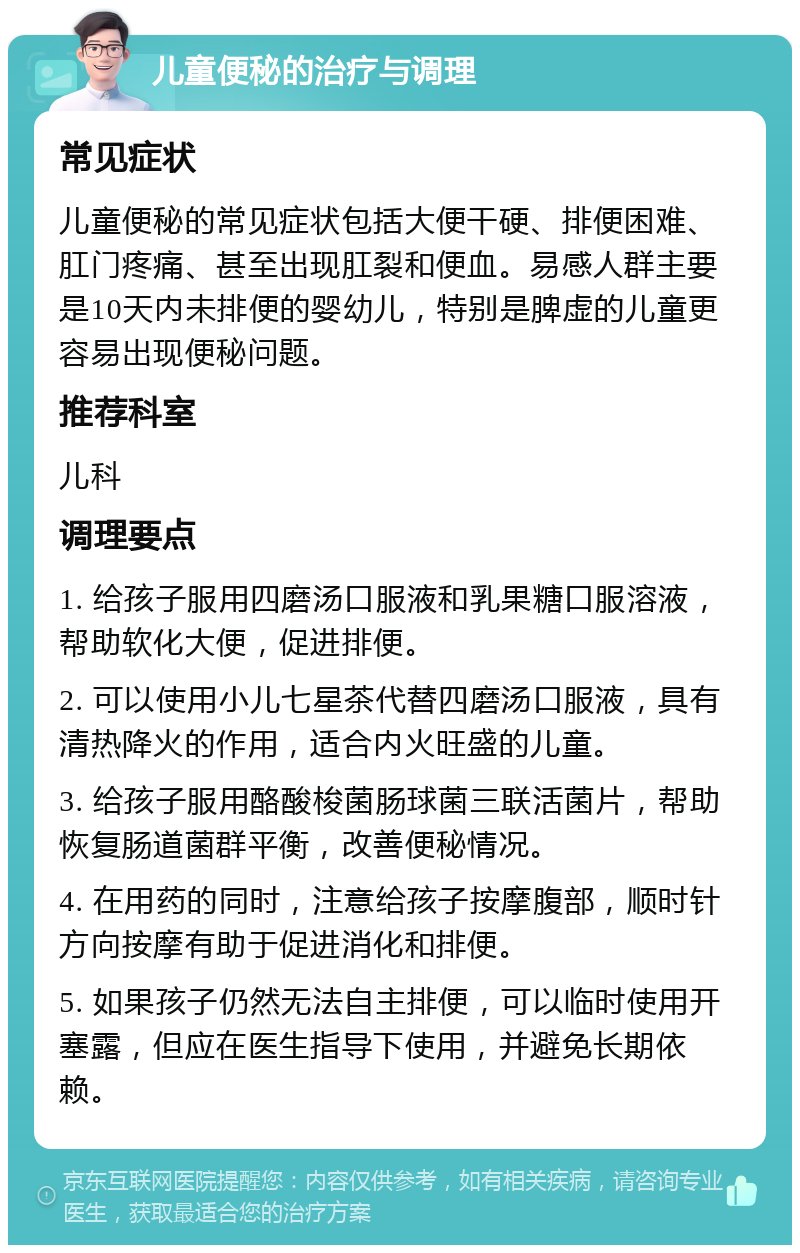 儿童便秘的治疗与调理 常见症状 儿童便秘的常见症状包括大便干硬、排便困难、肛门疼痛、甚至出现肛裂和便血。易感人群主要是10天内未排便的婴幼儿，特别是脾虚的儿童更容易出现便秘问题。 推荐科室 儿科 调理要点 1. 给孩子服用四磨汤口服液和乳果糖口服溶液，帮助软化大便，促进排便。 2. 可以使用小儿七星茶代替四磨汤口服液，具有清热降火的作用，适合内火旺盛的儿童。 3. 给孩子服用酪酸梭菌肠球菌三联活菌片，帮助恢复肠道菌群平衡，改善便秘情况。 4. 在用药的同时，注意给孩子按摩腹部，顺时针方向按摩有助于促进消化和排便。 5. 如果孩子仍然无法自主排便，可以临时使用开塞露，但应在医生指导下使用，并避免长期依赖。