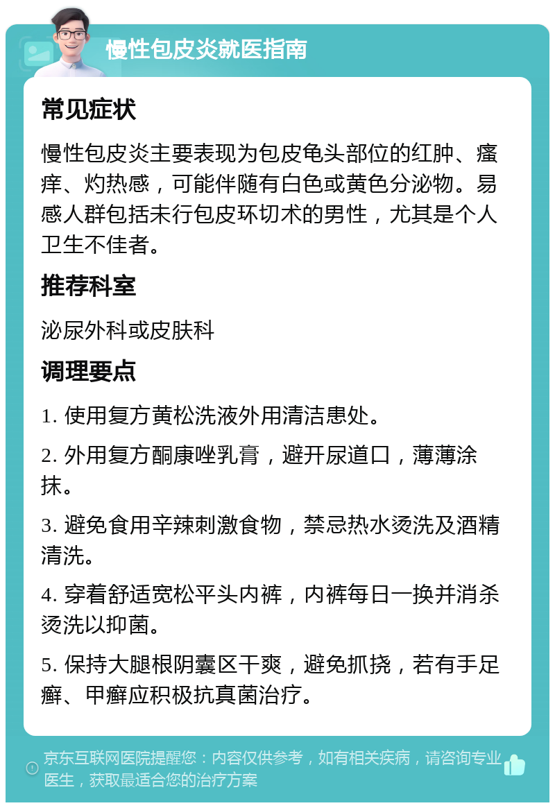 慢性包皮炎就医指南 常见症状 慢性包皮炎主要表现为包皮龟头部位的红肿、瘙痒、灼热感，可能伴随有白色或黄色分泌物。易感人群包括未行包皮环切术的男性，尤其是个人卫生不佳者。 推荐科室 泌尿外科或皮肤科 调理要点 1. 使用复方黄松洗液外用清洁患处。 2. 外用复方酮康唑乳膏，避开尿道口，薄薄涂抹。 3. 避免食用辛辣刺激食物，禁忌热水烫洗及酒精清洗。 4. 穿着舒适宽松平头内裤，内裤每日一换并消杀烫洗以抑菌。 5. 保持大腿根阴囊区干爽，避免抓挠，若有手足癣、甲癣应积极抗真菌治疗。