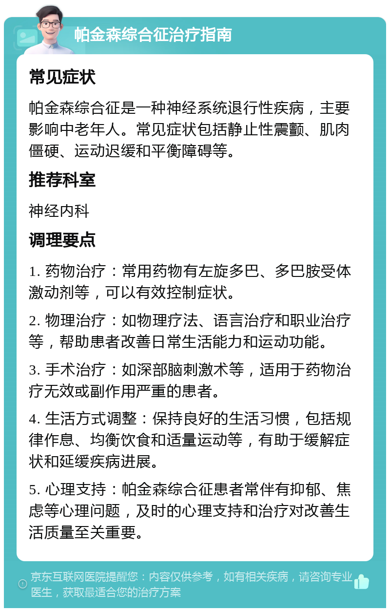 帕金森综合征治疗指南 常见症状 帕金森综合征是一种神经系统退行性疾病，主要影响中老年人。常见症状包括静止性震颤、肌肉僵硬、运动迟缓和平衡障碍等。 推荐科室 神经内科 调理要点 1. 药物治疗：常用药物有左旋多巴、多巴胺受体激动剂等，可以有效控制症状。 2. 物理治疗：如物理疗法、语言治疗和职业治疗等，帮助患者改善日常生活能力和运动功能。 3. 手术治疗：如深部脑刺激术等，适用于药物治疗无效或副作用严重的患者。 4. 生活方式调整：保持良好的生活习惯，包括规律作息、均衡饮食和适量运动等，有助于缓解症状和延缓疾病进展。 5. 心理支持：帕金森综合征患者常伴有抑郁、焦虑等心理问题，及时的心理支持和治疗对改善生活质量至关重要。