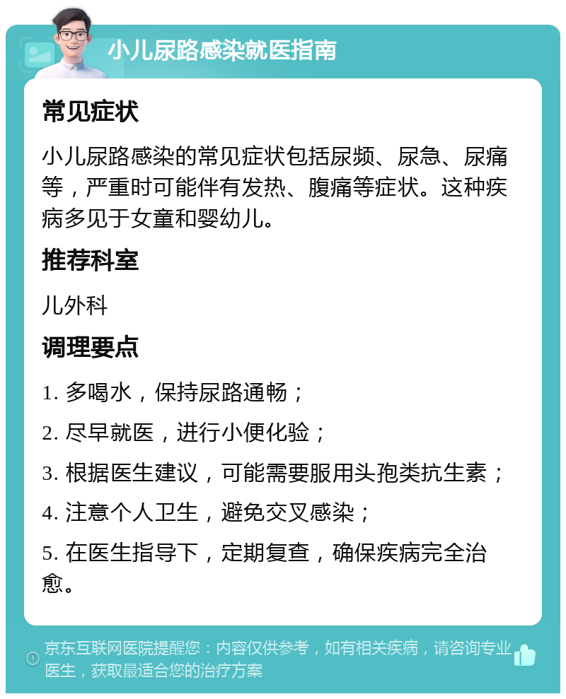 小儿尿路感染就医指南 常见症状 小儿尿路感染的常见症状包括尿频、尿急、尿痛等，严重时可能伴有发热、腹痛等症状。这种疾病多见于女童和婴幼儿。 推荐科室 儿外科 调理要点 1. 多喝水，保持尿路通畅； 2. 尽早就医，进行小便化验； 3. 根据医生建议，可能需要服用头孢类抗生素； 4. 注意个人卫生，避免交叉感染； 5. 在医生指导下，定期复查，确保疾病完全治愈。