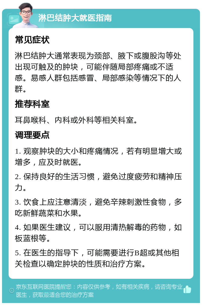 淋巴结肿大就医指南 常见症状 淋巴结肿大通常表现为颈部、腋下或腹股沟等处出现可触及的肿块，可能伴随局部疼痛或不适感。易感人群包括感冒、局部感染等情况下的人群。 推荐科室 耳鼻喉科、内科或外科等相关科室。 调理要点 1. 观察肿块的大小和疼痛情况，若有明显增大或增多，应及时就医。 2. 保持良好的生活习惯，避免过度疲劳和精神压力。 3. 饮食上应注意清淡，避免辛辣刺激性食物，多吃新鲜蔬菜和水果。 4. 如果医生建议，可以服用清热解毒的药物，如板蓝根等。 5. 在医生的指导下，可能需要进行B超或其他相关检查以确定肿块的性质和治疗方案。