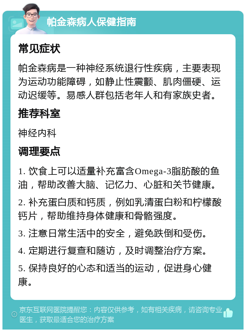 帕金森病人保健指南 常见症状 帕金森病是一种神经系统退行性疾病，主要表现为运动功能障碍，如静止性震颤、肌肉僵硬、运动迟缓等。易感人群包括老年人和有家族史者。 推荐科室 神经内科 调理要点 1. 饮食上可以适量补充富含Omega-3脂肪酸的鱼油，帮助改善大脑、记忆力、心脏和关节健康。 2. 补充蛋白质和钙质，例如乳清蛋白粉和柠檬酸钙片，帮助维持身体健康和骨骼强度。 3. 注意日常生活中的安全，避免跌倒和受伤。 4. 定期进行复查和随访，及时调整治疗方案。 5. 保持良好的心态和适当的运动，促进身心健康。