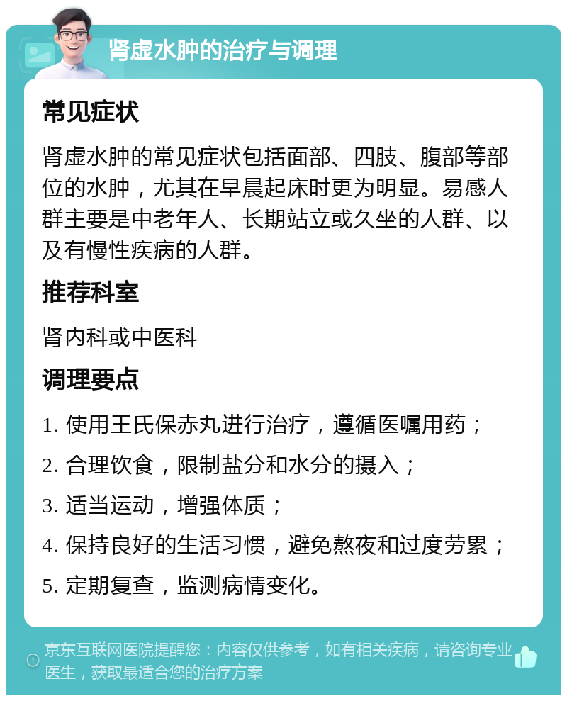 肾虚水肿的治疗与调理 常见症状 肾虚水肿的常见症状包括面部、四肢、腹部等部位的水肿，尤其在早晨起床时更为明显。易感人群主要是中老年人、长期站立或久坐的人群、以及有慢性疾病的人群。 推荐科室 肾内科或中医科 调理要点 1. 使用王氏保赤丸进行治疗，遵循医嘱用药； 2. 合理饮食，限制盐分和水分的摄入； 3. 适当运动，增强体质； 4. 保持良好的生活习惯，避免熬夜和过度劳累； 5. 定期复查，监测病情变化。